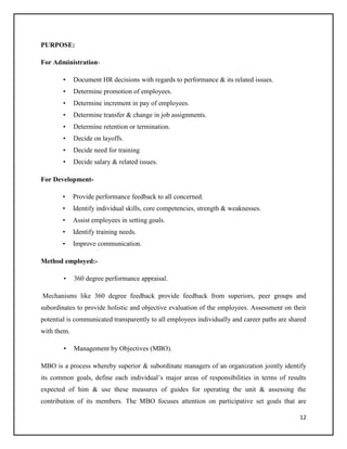 PURPOSE:
For Administration•

Document HR decisions with regards to performance & its related issues.

•

Determine promotion of employees.

•

Determine increment in pay of employees.

•

Determine transfer & change in job assignments.

•

Determine retention or termination.

•

Decide on layoffs.

•

Decide need for training

•

Decide salary & related issues.

For Development•

Provide performance feedback to all concerned.

•

Identify individual skills, core competencies, strength & weaknesses.

•

Assist employees in setting goals.

•

Identify training needs.

•

Improve communication.

Method employed:•

360 degree performance appraisal.

Mechanisms like 360 degree feedback provide feedback from superiors, peer groups and
subordinates to provide holistic and objective evaluation of the employees. Assessment on their
potential is communicated transparently to all employees individually and career paths are shared
with them.
•

Management by Objectives (MBO).

MBO is a process whereby superior & subordinate managers of an organization jointly identify
its common goals, define each individual’s major areas of responsibilities in terms of results
expected of him & use these measures of guides for operating the unit & assessing the
contribution of its members. The MBO focuses attention on participative set goals that are
12

 