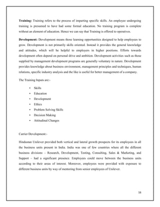 Training: Training refers to the process of imparting specific skills. An employee undergoing
training is presumed to have had some formal education. No training program is complete
without an element of education. Hence we can say that Training is offered to operatives.
Development: Development means those learning opportunities designed to help employees to
grow. Development is not primarily skills oriented. Instead it provides the general knowledge
and attitudes, which will be helpful to employers in higher positions. Efforts towards
development often depend on personal drive and ambition. Development activities such as those
supplied by management development programs are generally voluntary in nature. Development
provides knowledge about business environment, management principles and techniques, human
relations, specific industry analysis and the like is useful for better management of a company.
The Training Inputs are:•

Skills

•

Education

•

Development

•

Ethics

•

Problem Solving Skills

•

Decision Making

•

Attitudinal Changes

Carrier Development:Hindustan Unilever provided both vertical and lateral growth prospects for its employees in all
the business units present in India. India was one of few countries where all the different
business divisions – Research, Development, Testing, Consulting, Sales & Marketing, and
Support – had a significant presence. Employees could move between the business units
according to their areas of interest. Moreover, employees were provided with exposure to
different business units by way of mentoring from senior employees of Unilever.

16

 