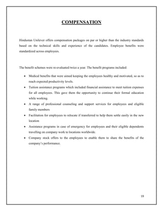COMPENSATION

Hindustan Unilever offers compensation packages on par or higher than the industry standards
based on the technical skills and experience of the candidates. Employee benefits were
standardized across employees.

The benefit schemes were re-evaluated twice a year. The benefit programs included:


Medical benefits that were aimed keeping the employees healthy and motivated, so as to
reach expected productivity levels.



Tuition assistance programs which included financial assistance to meet tuition expenses
for all employees. This gave them the opportunity to continue their formal education
while working.



A range of professional counseling and support services for employees and eligible
family members



Facilitation for employees to relocate if transferred to help them settle easily in the new
location



Assistance programs in case of emergency for employees and their eligible dependents
travelling on company work to locations worldwide.



Company stock offers to the employees to enable them to share the benefits of the
company’s performance.

19

 