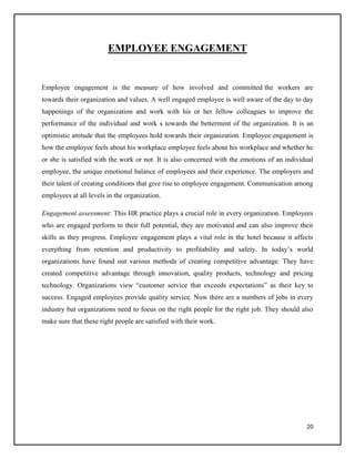 EMPLOYEE ENGAGEMENT

Employee engagement is the measure of how involved and committed the workers are
towards their organization and values. A well engaged employee is well aware of the day to day
happenings of the organization and work with his or her fellow colleagues to improve the
performance of the individual and work s towards the betterment of the organization. It is an
optimistic attitude that the employees hold towards their organization. Employee engagement is
how the employee feels about his workplace employee feels about his workplace and whether he
or she is satisfied with the work or not. It is also concerned with the emotions of an individual
employee, the unique emotional balance of employees and their experience. The employers and
their talent of creating conditions that give rise to employee engagement. Communication among
employees at all levels in the organization.
Engagement assessment: This HR practice plays a crucial role in every organization. Employees
who are engaged perform to their full potential, they are motivated and can also improve their
skills as they progress. Employee engagement plays a vital role in the hotel because it affects
everything from retention and productivity to profitability and safety. In today’s world
organizations have found out various methods of creating competitive advantage. They have
created competitive advantage through innovation, quality products, technology and pricing
technology. Organizations view “customer service that exceeds expectations” as their key to
success. Engaged employees provide quality service. Now there are a numbers of jobs in every
industry but organizations need to focus on the right people for the right job. They should also
make sure that these right people are satisfied with their work.

20

 