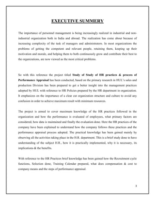 EXECUTIVE SUMMERY
The importance of personnel management is being increasingly realized in industrial and nonindustrial organization both in India and abroad. The realization has come about because of
increasing complexity of the task of managers and administrators. In most organizations the
problems of getting the competent and relevant people, retaining them, keeping up their
motivation and morale, and helping them to both continuously grow and contribute their best to
the organizations, are now viewed as the most critical problems.

So with this reference the project titled Study of Study of HR practices & process of
Performance Appraisal has been conducted, based on the primary research in HUL’s sales and
production Division has been prepared to get a better insight into the management practices
adopted by HUL with reference to HR Policies prepared by the HR department in organization.
It emphasizes on the importance of a clear cut organization structure and culture to avoid any
confusion in order to achieve maximum result with minimum resources.

The project is aimed to cover maximum knowledge of the HR practices followed in the
organization and how the performance is evaluated of employees, what primary factors are
considered, how data is maintained and finally the evaluation done. Here the HR practices of the
company have been explained to understand how the company follows these practices and the
performance appraisal process adopted. The practical knowledge has been gained mainly by
observing all the activities taking place in the H.R. department. This is a brief study done to have
understanding of the subject H.R., how it is practically implemented, why it is necessary, its
implications & the benefits.

With reference to the HR Practices brief knowledge has been gained how the Recruitment cycle
functions, Selection done, Training Calendar prepared, what does compensation & cost to
company means and the steps of performance appraisal.

3

 