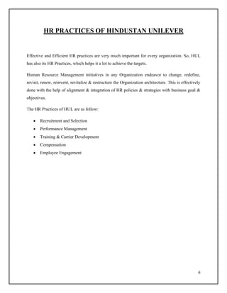 HR PRACTICES OF HINDUSTAN UNILEVER

Effective and Efficient HR practices are very much important for every organization. So, HUL
has also its HR Practices, which helps it a lot to achieve the targets.
Human Resource Management initiatives in any Organization endeavor to change, redefine,
revisit, renew, reinvent, revitalize & restructure the Organization architecture. This is effectively
done with the help of alignment & integration of HR policies & strategies with business goal &
objectives.
The HR Practices of HUL are as follow:


Recruitment and Selection



Performance Management



Training & Carrier Development



Compensation



Employee Engagement

6

 