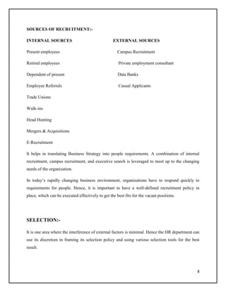 SOURCES OF RECRUITMENT:INTERNAL SOURCES

EXTERNAL SOURCES

Present employees

Campus Recruitment

Retired employees

Private employment consultant

Dependent of present

Data Banks

Employee Referrals

Casual Applicants

Trade Unions
Walk-ins
Head Hunting
Mergers & Acquisitions
E-Recruitment
It helps in translating Business Strategy into people requirements. A combination of internal
recruitment, campus recruitment, and executive search is leveraged to meet up to the changing
needs of the organization.
In today’s rapidly changing business environment, organizations have to respond quickly to
requirements for people. Hence, it is important to have a well-defined recruitment policy in
place, which can be executed effectively to get the best fits for the vacant positions.

SELECTION:It is one area where the interference of external factors is minimal. Hence the HR department can
use its discretion in framing its selection policy and using various selection tools for the best
result.

8

 