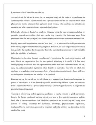 Recruitment of staff should be preceded by:
An analysis of the job to be done (i.e. an analytical study of the tasks to be performed to
determine their essential factors) written into a job description so that the selectors know what
physical and mental characteristics applicants must possess, what qualities and attitudes are
desirable and what characteristics are a decided disadvantage.
Effectively, selection is 'buying' an employee (the price being the wage or salary multiplied by
probable years of service) hence bad buys can be very expensive. For that reason some firms
(and some firms for particular jobs) use external expert consultants for recruitment and selection.
Equally some small organizations exist to 'head hunt', i.e. to attract staff with high reputations
from existing employers to the recruiting employer. However, the 'cost' of poor selection is such
that, even for the mundane day-to-day jobs, those who recruit and select should be well trained to
judge the suitability of applicants.
Outsourcing is also done through consultancies by mentioning the requirement, number and
time. Where the organization does its own printed advertising it is useful if it has some
identifying logo as its trade mark for rapid attraction and it must take care not to offend the sex,
race, etc. antidiscrimination legislation either directly or indirectly. The form on which the
applicant is to apply (personal appearance, letter of application, completion of a form) will vary
according to the posts vacant and numbers to be recruited.
Interviewing can be carried out by individuals (e.g. supervisor or departmental manager), by
panels of interviewers or in the form of sequential interviews by different experts and can vary
from a five minute 'chat' to a process of several days. Ultimately personal skills in judgment are
probably the most important.
Training in interviewing and in appraising candidates is clearly essential to good recruitment.
Largely the former consists of teaching interviewers how to draw out the interviewee and the
latter how to rate the candidates. For consistency (and as an aid to checking that) rating often
consists of scoring candidates for experience, knowledge, physical/mental capabilities,
intellectual levels, motivation, prospective potential, leadership abilities etc. (according to the
needs of the post).
9

 