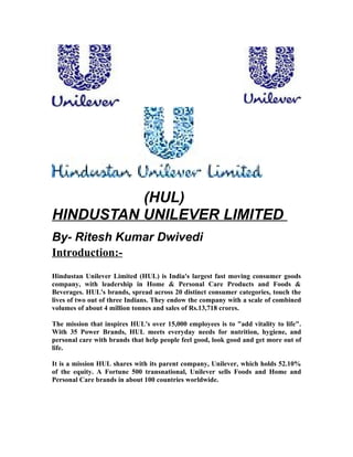 (HUL)
HINDUSTAN UNILEVER LIMITED
By- Ritesh Kumar Dwivedi
Introduction:-
Hindustan Unilever Limited (HUL) is India's largest fast moving consumer goods
company, with leadership in Home & Personal Care Products and Foods &
Beverages. HUL's brands, spread across 20 distinct consumer categories, touch the
lives of two out of three Indians. They endow the company with a scale of combined
volumes of about 4 million tonnes and sales of Rs.13,718 crores.

The mission that inspires HUL's over 15,000 employees is to "add vitality to life".
With 35 Power Brands, HUL meets everyday needs for nutrition, hygiene, and
personal care with brands that help people feel good, look good and get more out of
life.

It is a mission HUL shares with its parent company, Unilever, which holds 52.10%
of the equity. A Fortune 500 transnational, Unilever sells Foods and Home and
Personal Care brands in about 100 countries worldwide.
 