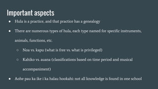 Important aspects
● Hula is a practice, and that practice has a genealogy
● There are numerous types of hula, each type named for specific instruments,
animals, functions, etc.
○ Noa vs. kapu (what is free vs. what is privileged)
○ Kahiko vs. auana (classifications based on time period and musical
accompaniment)
● Aohe pau ka ike i ka halau hookahi: not all knowledge is found in one school
 