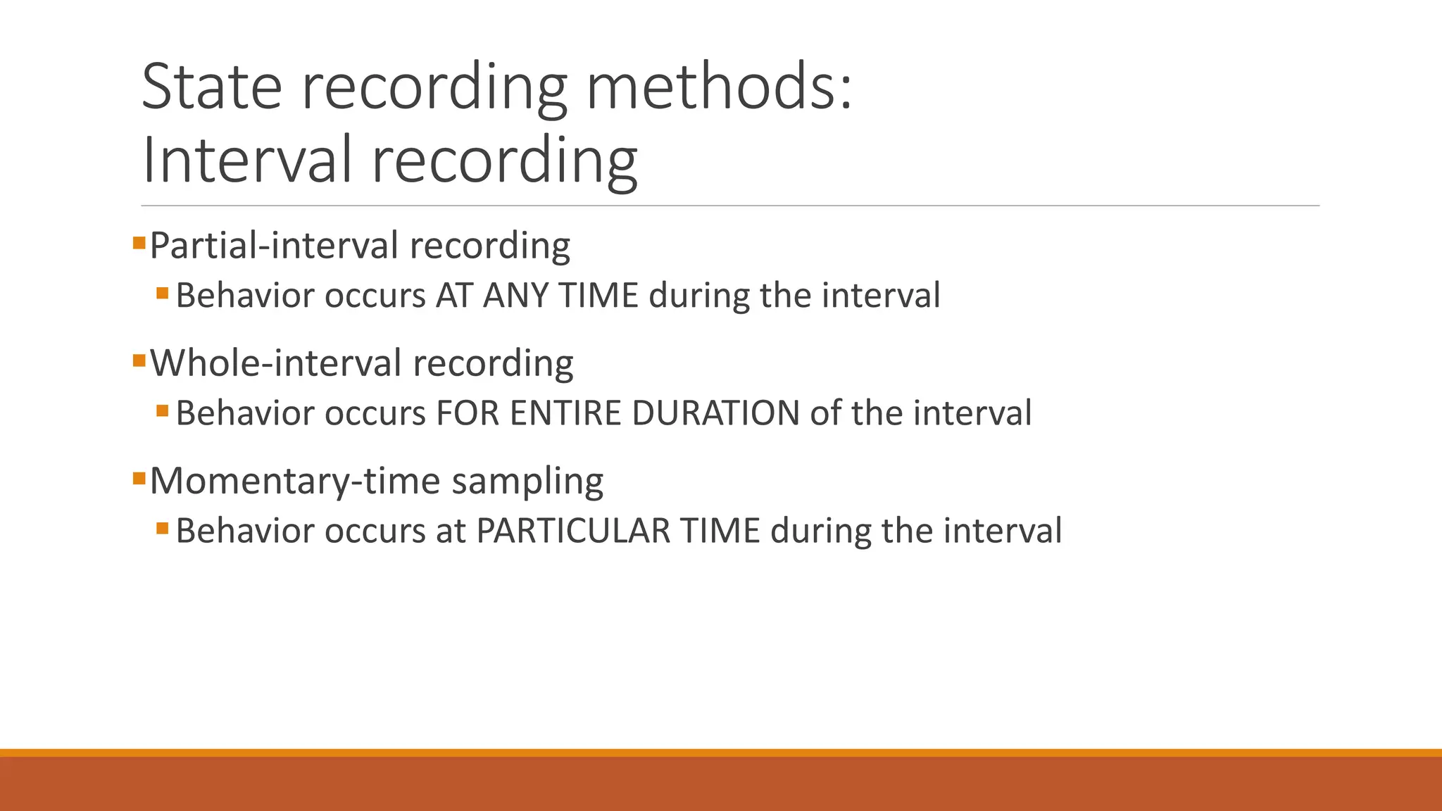 State recording methods:
Interval recording
Partial-interval recording
Behavior occurs AT ANY TIME during the interval
Whole-interval recording
Behavior occurs FOR ENTIRE DURATION of the interval
Momentary-time sampling
Behavior occurs at PARTICULAR TIME during the interval
 