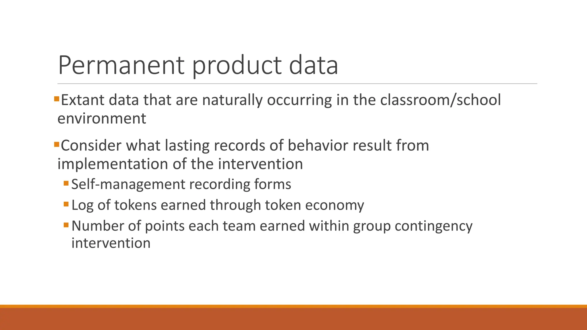 Permanent product data
Extant data that are naturally occurring in the classroom/school
environment
Consider what lasting records of behavior result from
implementation of the intervention
Self-management recording forms
Log of tokens earned through token economy
Number of points each team earned within group contingency
intervention
 