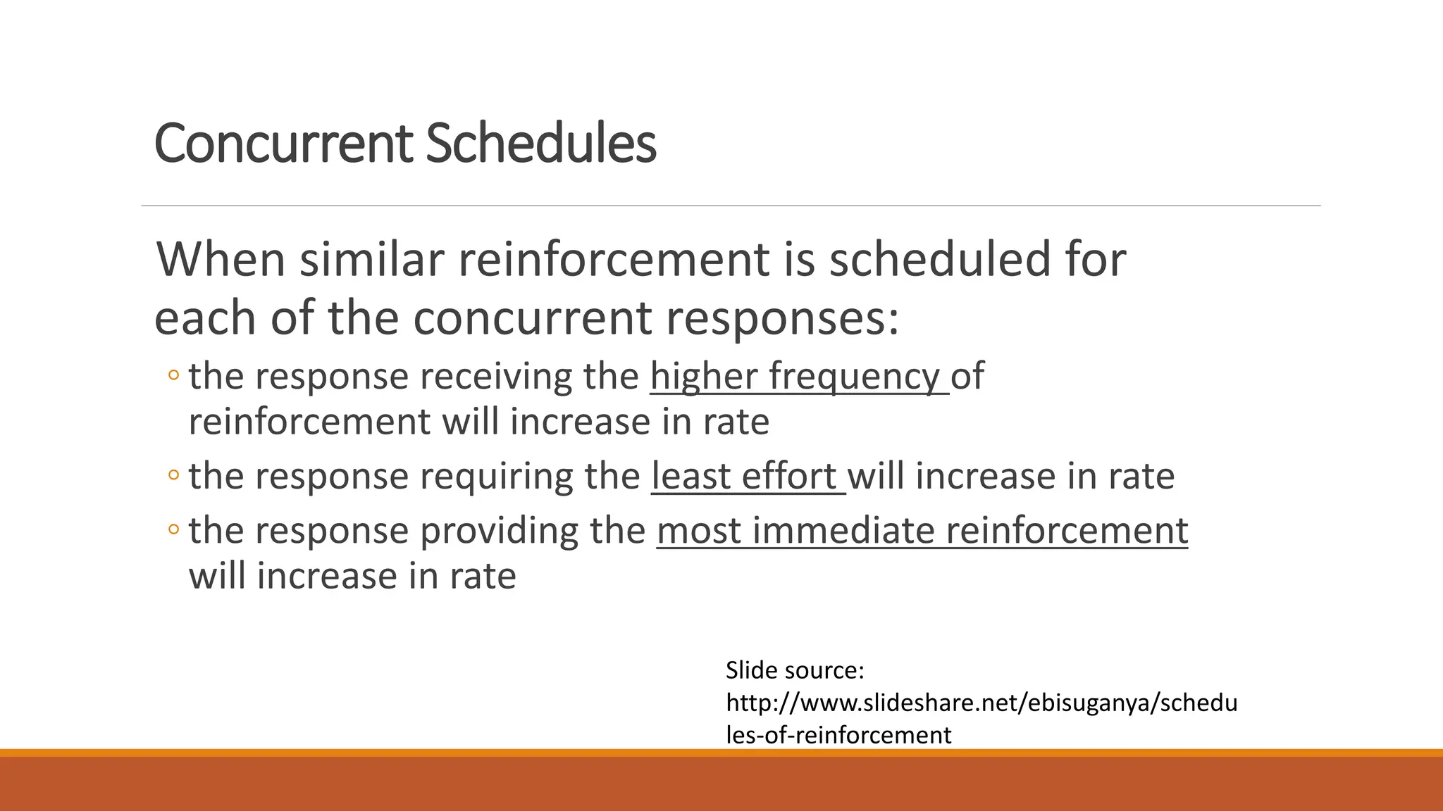 Concurrent Schedules
When similar reinforcement is scheduled for
each of the concurrent responses:
◦ the response receiving the higher frequency of
reinforcement will increase in rate
◦ the response requiring the least effort will increase in rate
◦ the response providing the most immediate reinforcement
will increase in rate
Slide source:
http://www.slideshare.net/ebisuganya/schedu
les-of-reinforcement
 