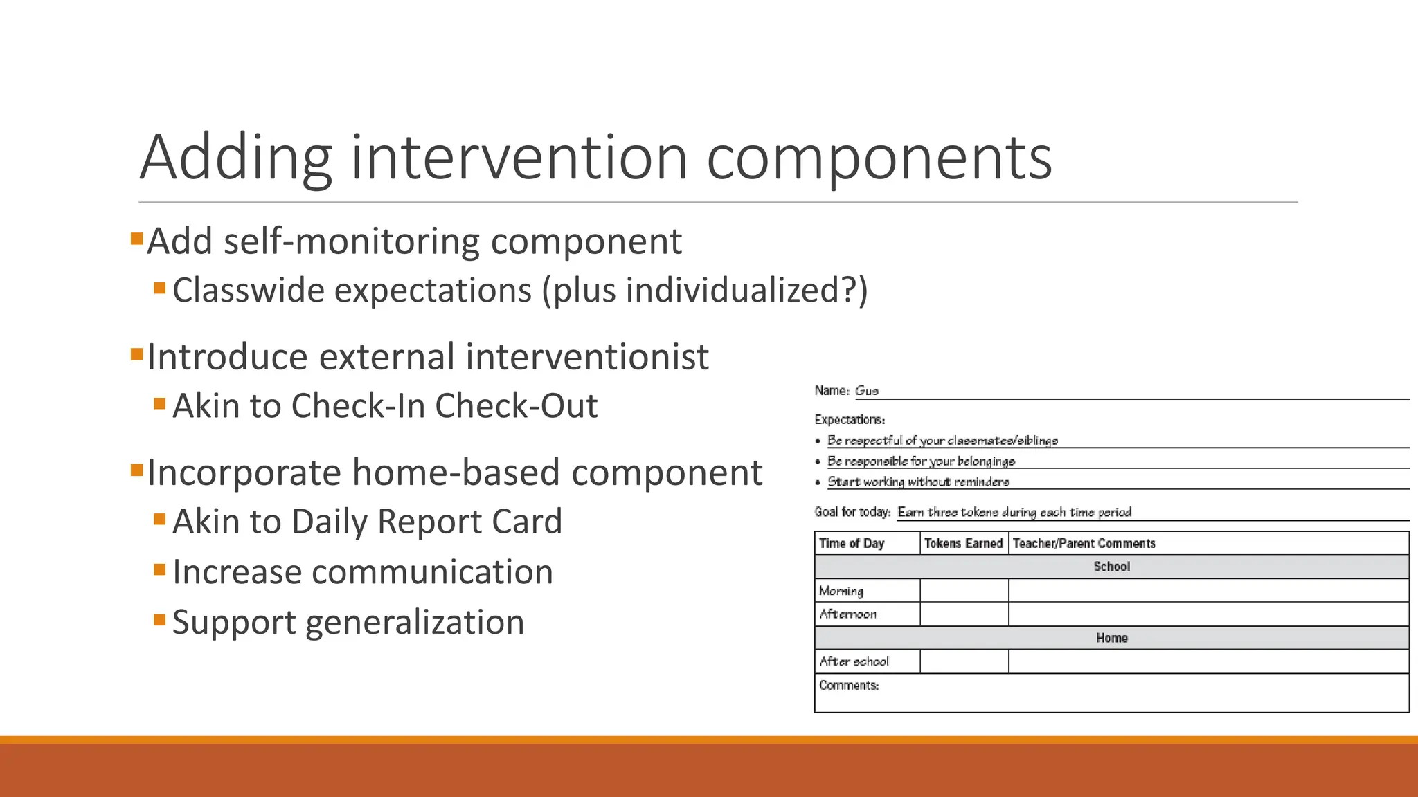 Adding intervention components
Add self-monitoring component
Classwide expectations (plus individualized?)
Introduce external interventionist
Akin to Check-In Check-Out
Incorporate home-based component
Akin to Daily Report Card
Increase communication
Support generalization
 