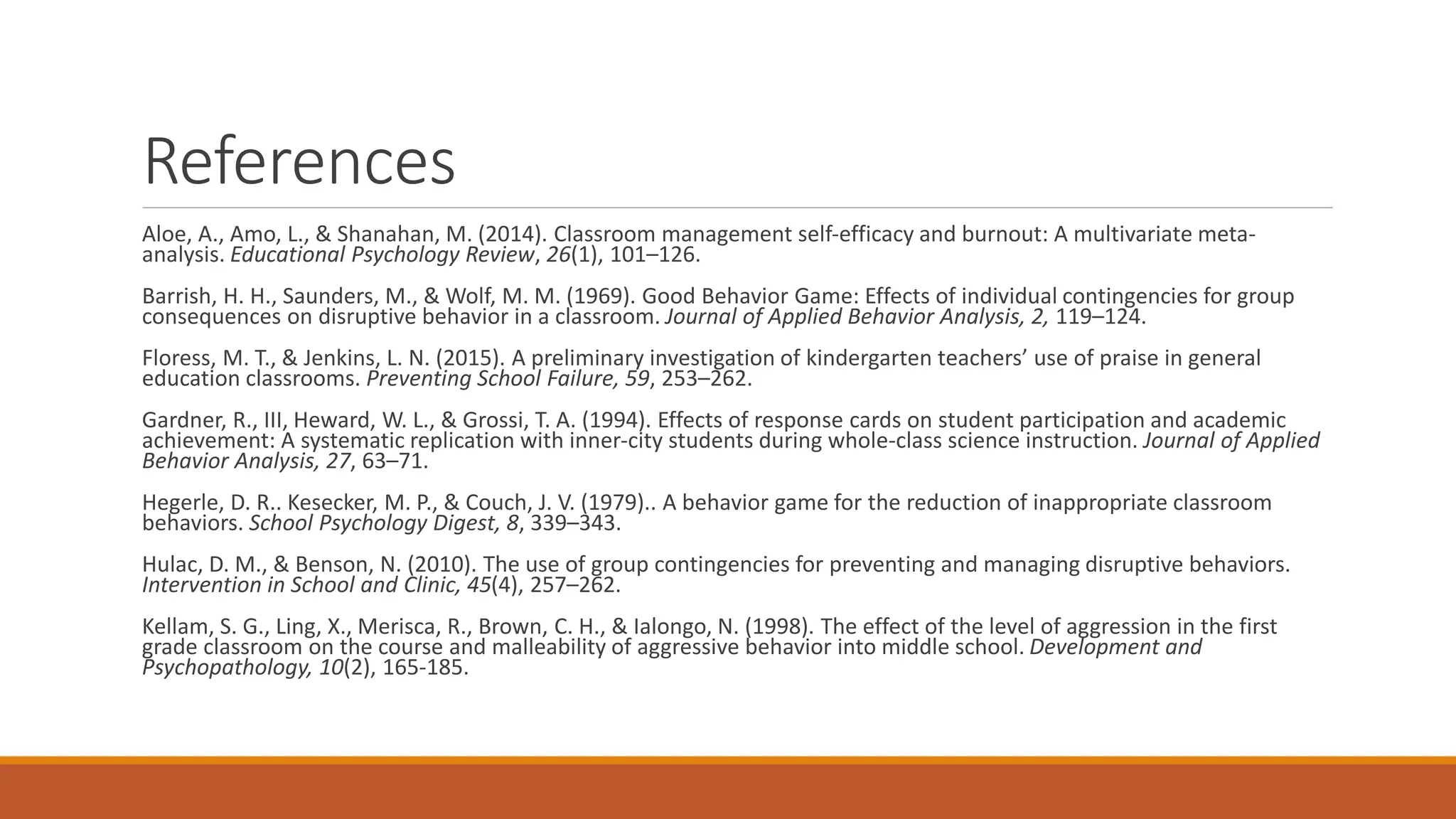 References
Aloe, A., Amo, L., & Shanahan, M. (2014). Classroom management self-efficacy and burnout: A multivariate meta-
analysis. Educational Psychology Review, 26(1), 101–126.
Barrish, H. H., Saunders, M., & Wolf, M. M. (1969). Good Behavior Game: Effects of individual contingencies for group
consequences on disruptive behavior in a classroom. Journal of Applied Behavior Analysis, 2, 119–124.
Floress, M. T., & Jenkins, L. N. (2015). A preliminary investigation of kindergarten teachers’ use of praise in general
education classrooms. Preventing School Failure, 59, 253–262.
Gardner, R., III, Heward, W. L., & Grossi, T. A. (1994). Effects of response cards on student participation and academic
achievement: A systematic replication with inner-city students during whole-class science instruction. Journal of Applied
Behavior Analysis, 27, 63–71.
Hegerle, D. R.. Kesecker, M. P., & Couch, J. V. (1979).. A behavior game for the reduction of inappropriate classroom
behaviors. School Psychology Digest, 8, 339–343.
Hulac, D. M., & Benson, N. (2010). The use of group contingencies for preventing and managing disruptive behaviors.
Intervention in School and Clinic, 45(4), 257–262.
Kellam, S. G., Ling, X., Merisca, R., Brown, C. H., & Ialongo, N. (1998). The effect of the level of aggression in the first
grade classroom on the course and malleability of aggressive behavior into middle school. Development and
Psychopathology, 10(2), 165-185.
 