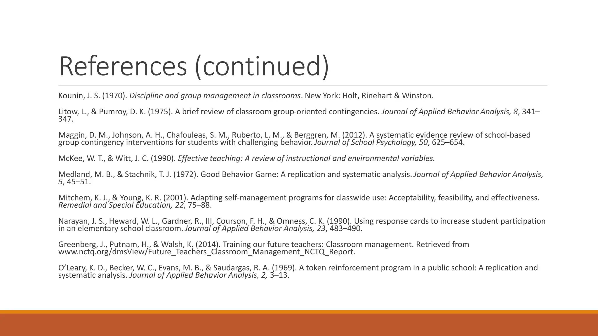 References (continued)
Kounin, J. S. (1970). Discipline and group management in classrooms. New York: Holt, Rinehart & Winston.
Litow, L., & Pumroy, D. K. (1975). A brief review of classroom group-oriented contingencies. Journal of Applied Behavior Analysis, 8, 341–
347.
Maggin, D. M., Johnson, A. H., Chafouleas, S. M., Ruberto, L. M., & Berggren, M. (2012). A systematic evidence review of school-based
group contingency interventions for students with challenging behavior. Journal of School Psychology, 50, 625–654.
McKee, W. T., & Witt, J. C. (1990). Effective teaching: A review of instructional and environmental variables.
Medland, M. B., & Stachnik, T. J. (1972). Good Behavior Game: A replication and systematic analysis. Journal of Applied Behavior Analysis,
5, 45–51.
Mitchem, K. J., & Young, K. R. (2001). Adapting self-management programs for classwide use: Acceptability, feasibility, and effectiveness.
Remedial and Special Education, 22, 75–88.
Narayan, J. S., Heward, W. L., Gardner, R., III, Courson, F. H., & Omness, C. K. (1990). Using response cards to increase student participation
in an elementary school classroom. Journal of Applied Behavior Analysis, 23, 483–490.
Greenberg, J., Putnam, H., & Walsh, K. (2014). Training our future teachers: Classroom management. Retrieved from
www.nctq.org/dmsView/Future_Teachers_Classroom_Management_NCTQ_Report.
O’Leary, K. D., Becker, W. C., Evans, M. B., & Saudargas, R. A. (1969). A token reinforcement program in a public school: A replication and
systematic analysis. Journal of Applied Behavior Analysis, 2, 3–13.
 
