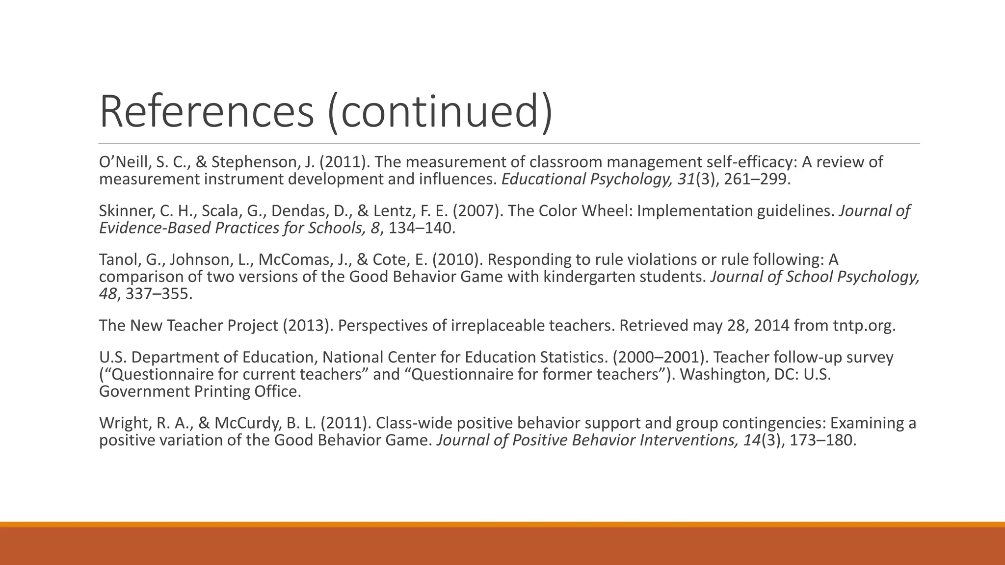 References (continued)
O’Neill, S. C., & Stephenson, J. (2011). The measurement of classroom management self-efficacy: A review of
measurement instrument development and influences. Educational Psychology, 31(3), 261–299.
Skinner, C. H., Scala, G., Dendas, D., & Lentz, F. E. (2007). The Color Wheel: Implementation guidelines. Journal of
Evidence-Based Practices for Schools, 8, 134–140.
Tanol, G., Johnson, L., McComas, J., & Cote, E. (2010). Responding to rule violations or rule following: A
comparison of two versions of the Good Behavior Game with kindergarten students. Journal of School Psychology,
48, 337–355.
The New Teacher Project (2013). Perspectives of irreplaceable teachers. Retrieved may 28, 2014 from tntp.org.
U.S. Department of Education, National Center for Education Statistics. (2000–2001). Teacher follow-up survey
(“Questionnaire for current teachers” and “Questionnaire for former teachers”). Washington, DC: U.S.
Government Printing Office.
Wright, R. A., & McCurdy, B. L. (2011). Class-wide positive behavior support and group contingencies: Examining a
positive variation of the Good Behavior Game. Journal of Positive Behavior Interventions, 14(3), 173–180.
 