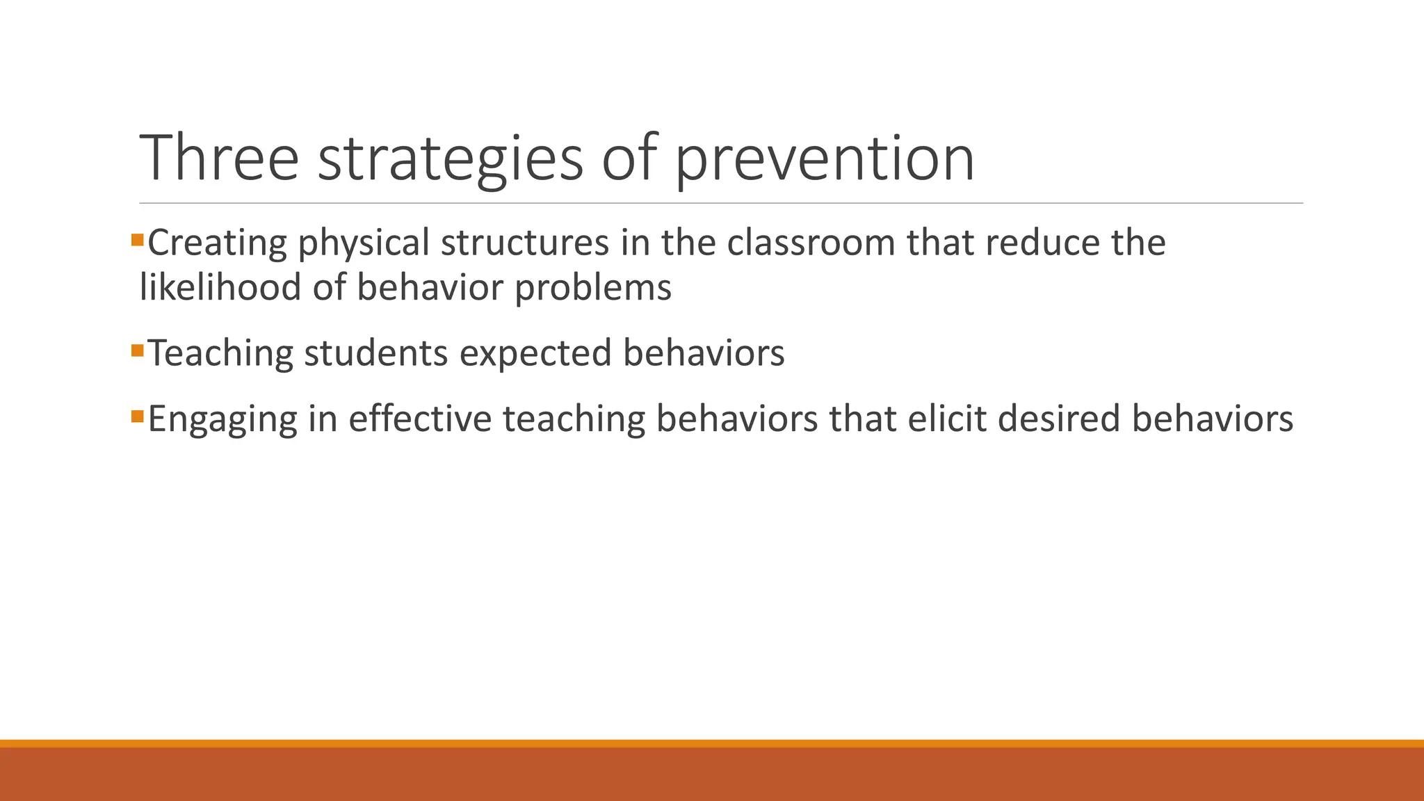Three strategies of prevention
Creating physical structures in the classroom that reduce the
likelihood of behavior problems
Teaching students expected behaviors
Engaging in effective teaching behaviors that elicit desired behaviors
 
