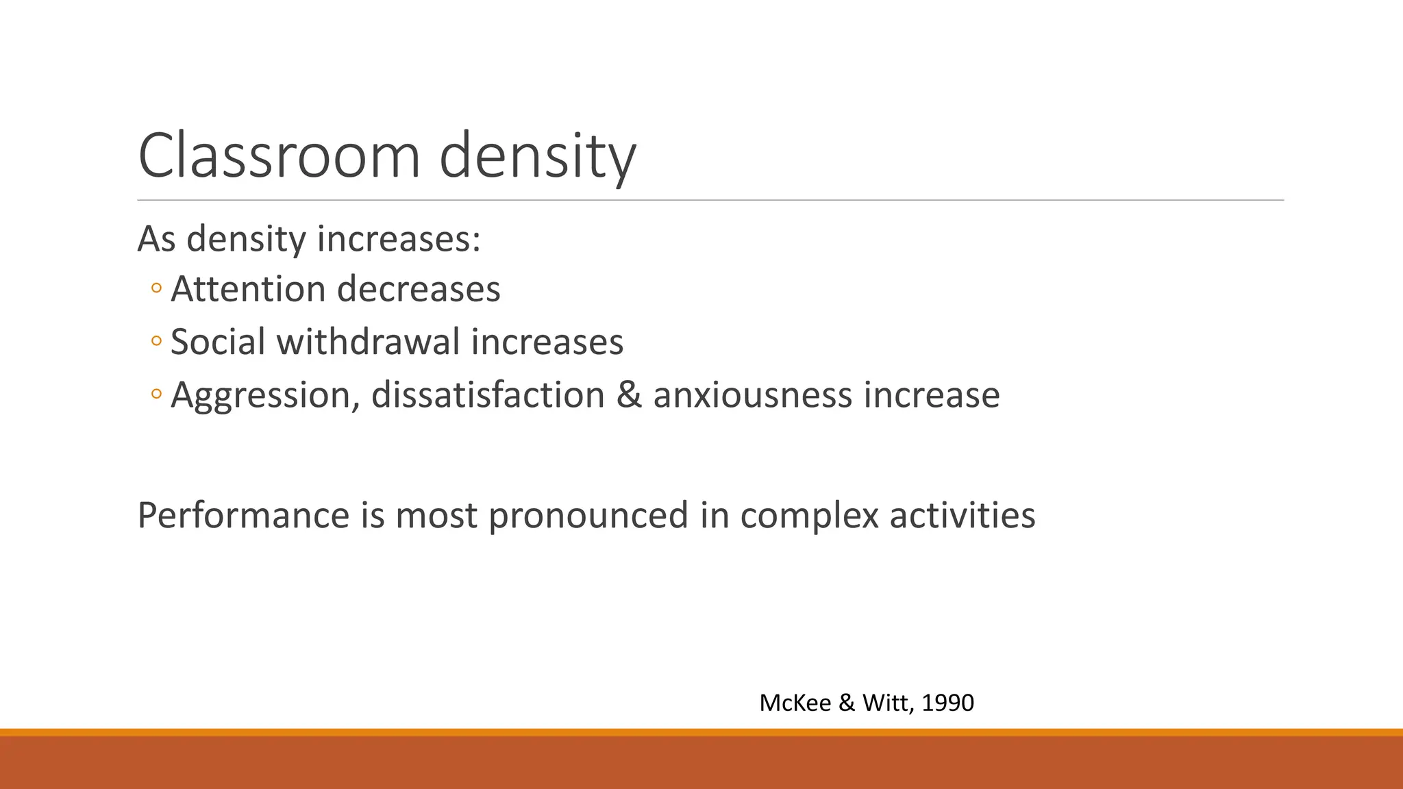 Classroom density
As density increases:
◦ Attention decreases
◦ Social withdrawal increases
◦ Aggression, dissatisfaction & anxiousness increase
Performance is most pronounced in complex activities
McKee & Witt, 1990
 
