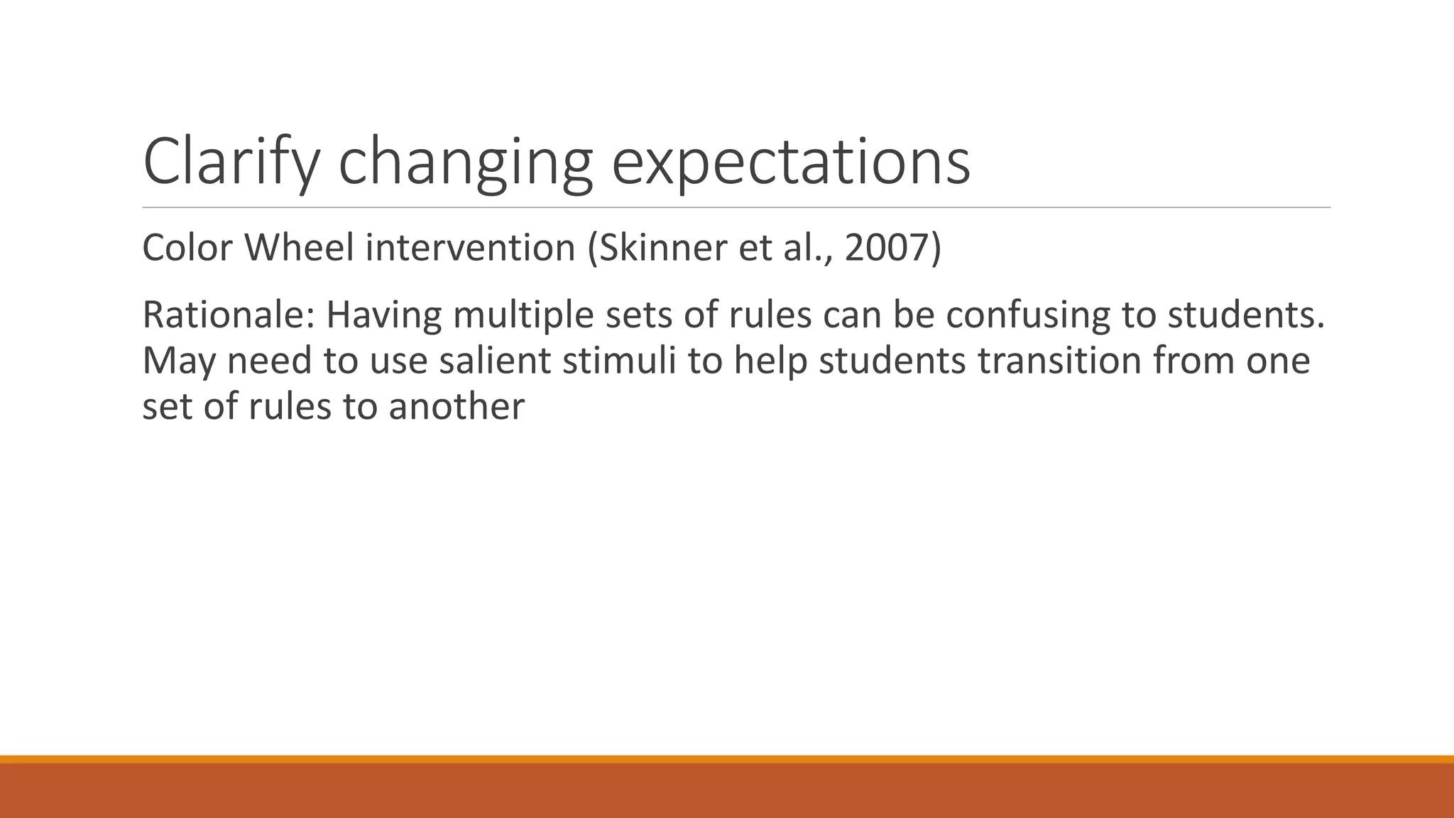 Clarify changing expectations
Color Wheel intervention (Skinner et al., 2007)
Rationale: Having multiple sets of rules can be confusing to students.
May need to use salient stimuli to help students transition from one
set of rules to another
 