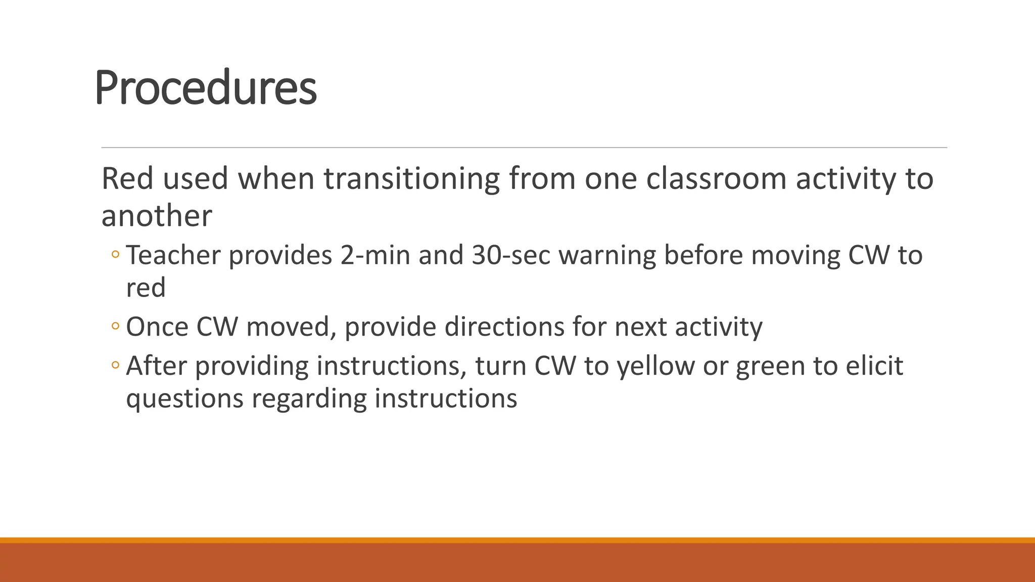 Procedures
Red used when transitioning from one classroom activity to
another
◦ Teacher provides 2-min and 30-sec warning before moving CW to
red
◦ Once CW moved, provide directions for next activity
◦ After providing instructions, turn CW to yellow or green to elicit
questions regarding instructions
 