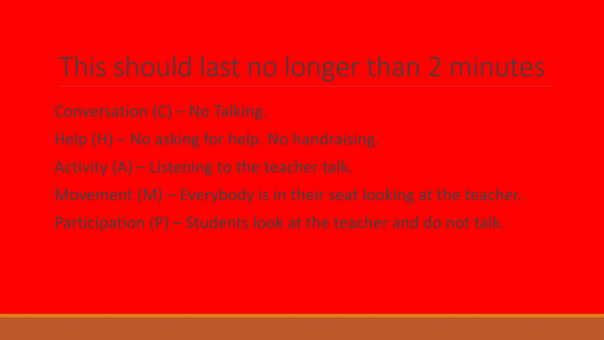This should last no longer than 2 minutes
Conversation (C) – No Talking.
Help (H) – No asking for help. No handraising.
Activity (A) – Listening to the teacher talk.
Movement (M) – Everybody is in their seat looking at the teacher.
Participation (P) – Students look at the teacher and do not talk.
 