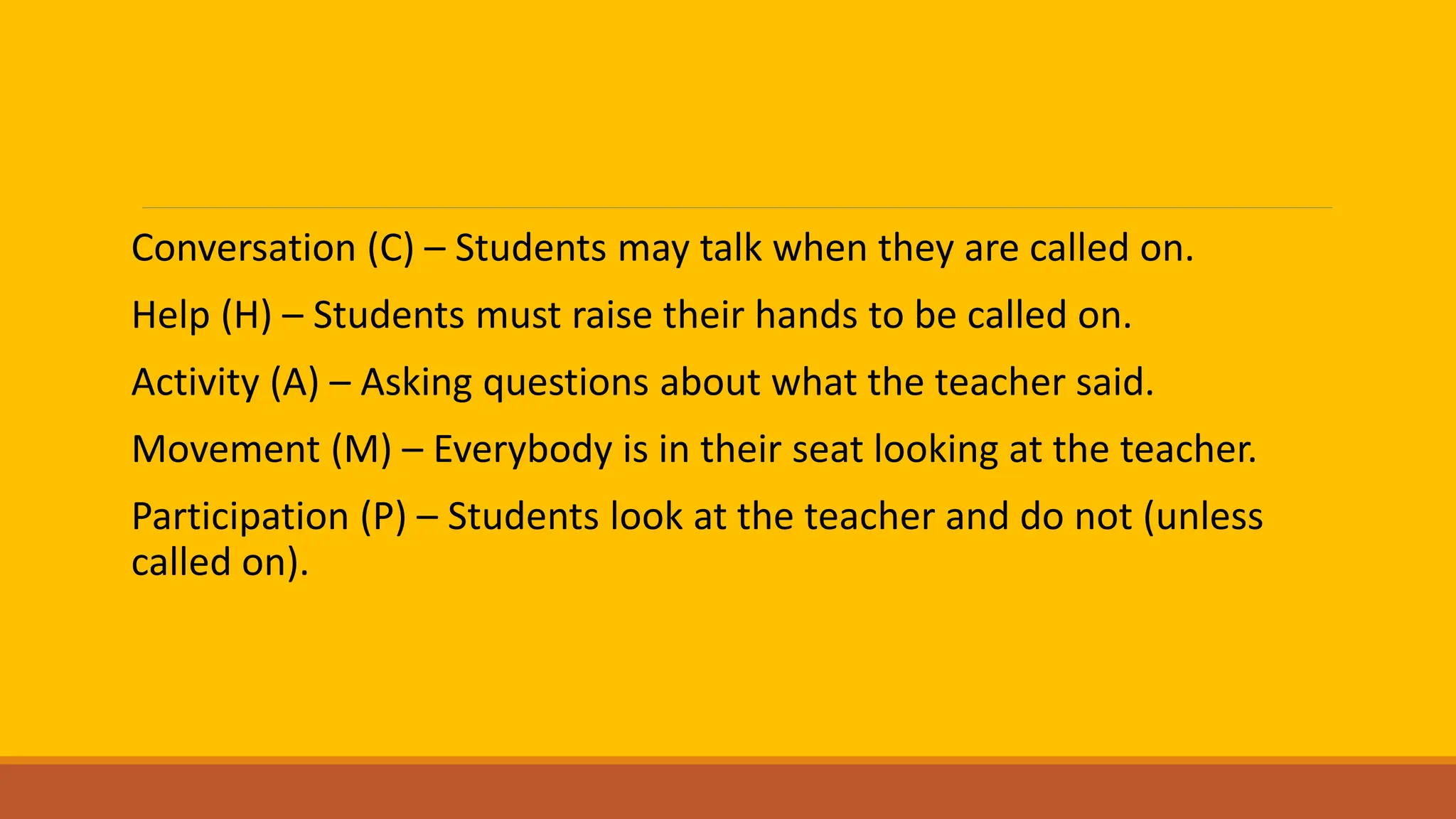 Conversation (C) – Students may talk when they are called on.
Help (H) – Students must raise their hands to be called on.
Activity (A) – Asking questions about what the teacher said.
Movement (M) – Everybody is in their seat looking at the teacher.
Participation (P) – Students look at the teacher and do not (unless
called on).
 