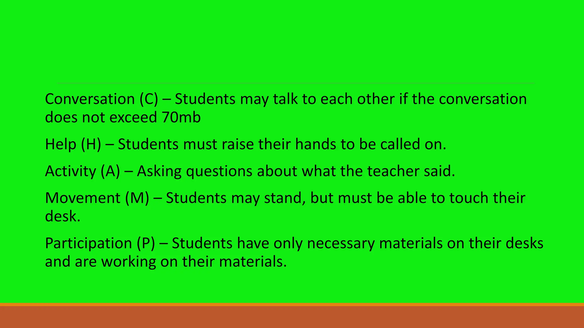 Conversation (C) – Students may talk to each other if the conversation
does not exceed 70mb
Help (H) – Students must raise their hands to be called on.
Activity (A) – Asking questions about what the teacher said.
Movement (M) – Students may stand, but must be able to touch their
desk.
Participation (P) – Students have only necessary materials on their desks
and are working on their materials.
 