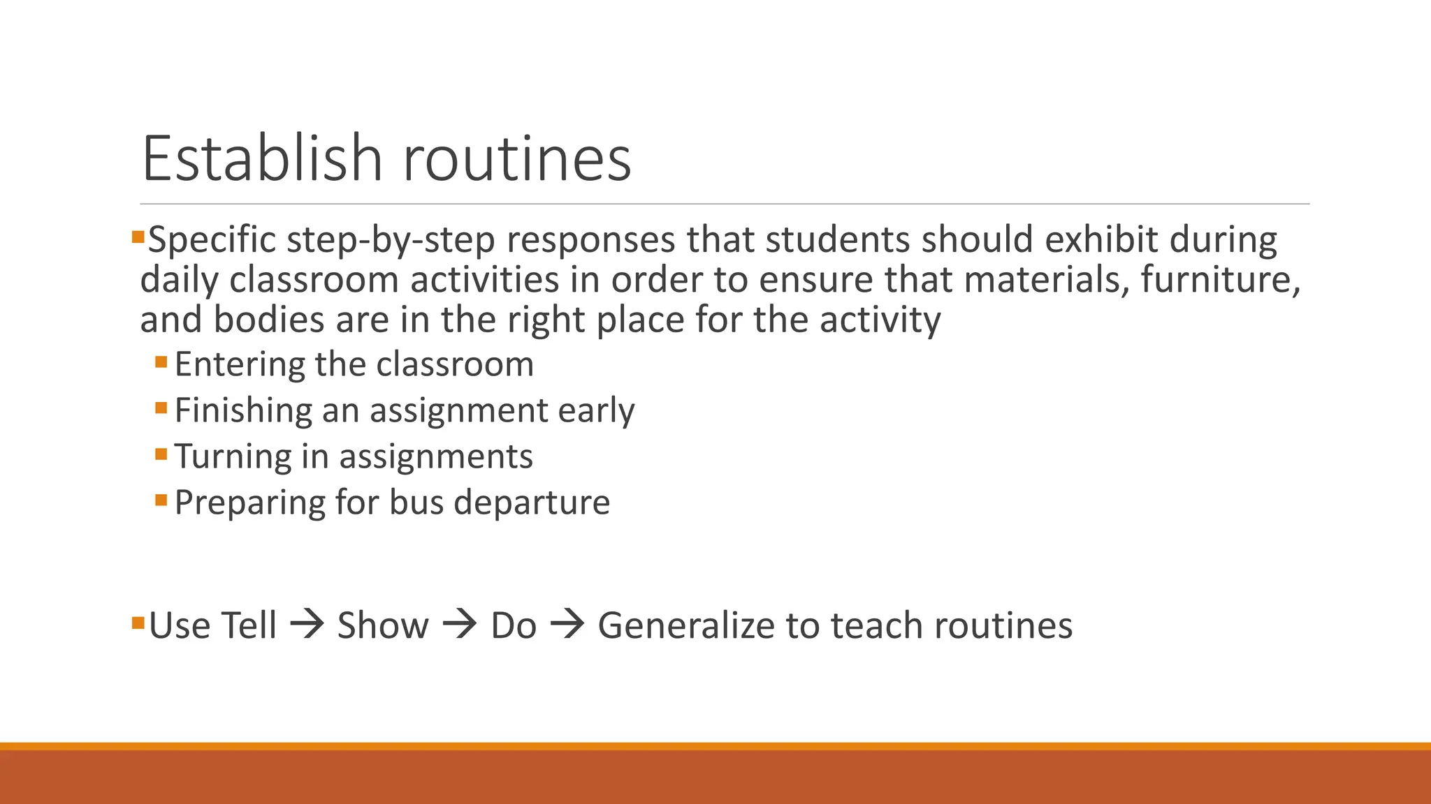 Establish routines
Specific step-by-step responses that students should exhibit during
daily classroom activities in order to ensure that materials, furniture,
and bodies are in the right place for the activity
Entering the classroom
Finishing an assignment early
Turning in assignments
Preparing for bus departure
Use Tell  Show  Do  Generalize to teach routines
 