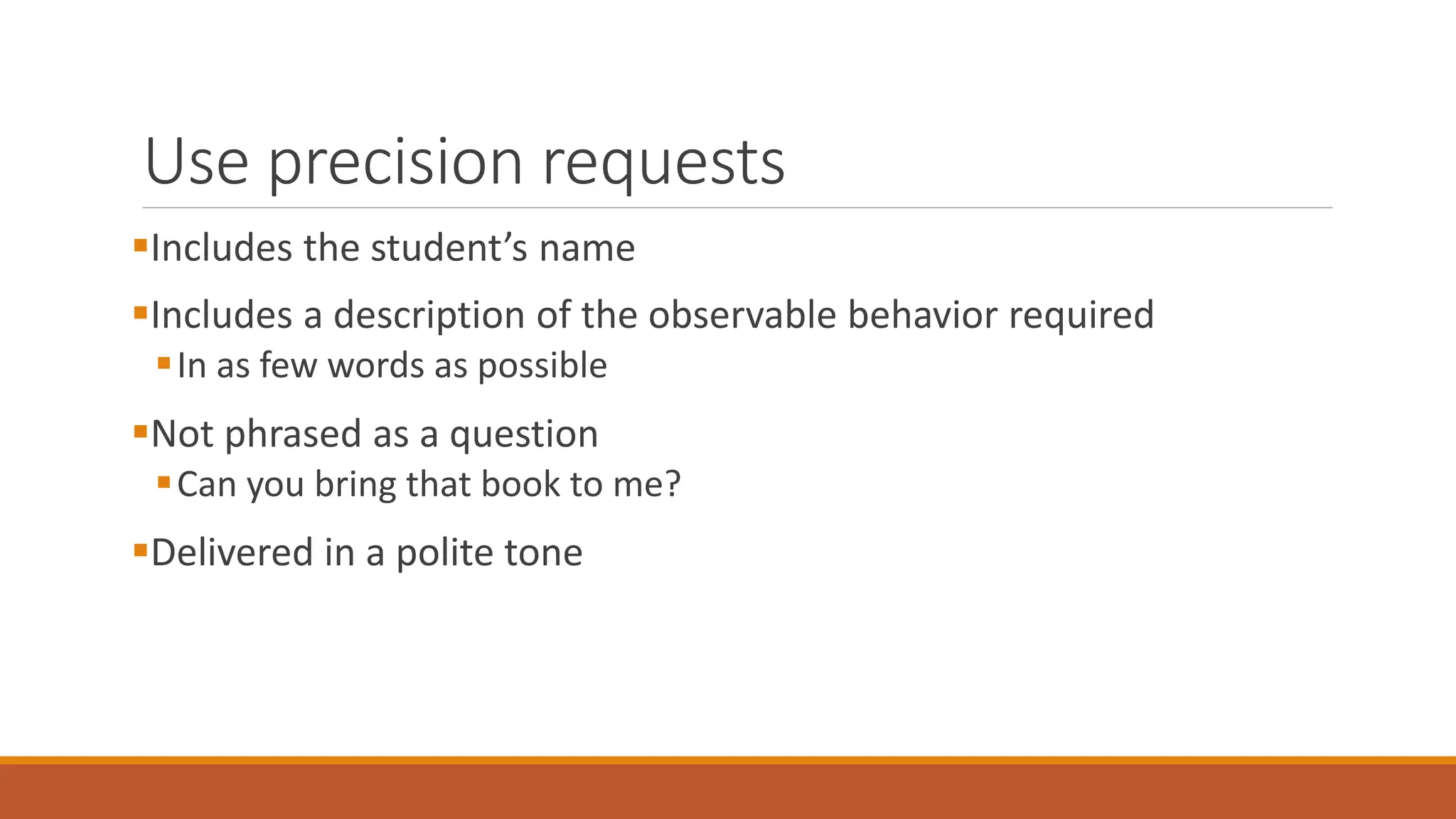 Use precision requests
Includes the student’s name
Includes a description of the observable behavior required
In as few words as possible
Not phrased as a question
Can you bring that book to me?
Delivered in a polite tone
 