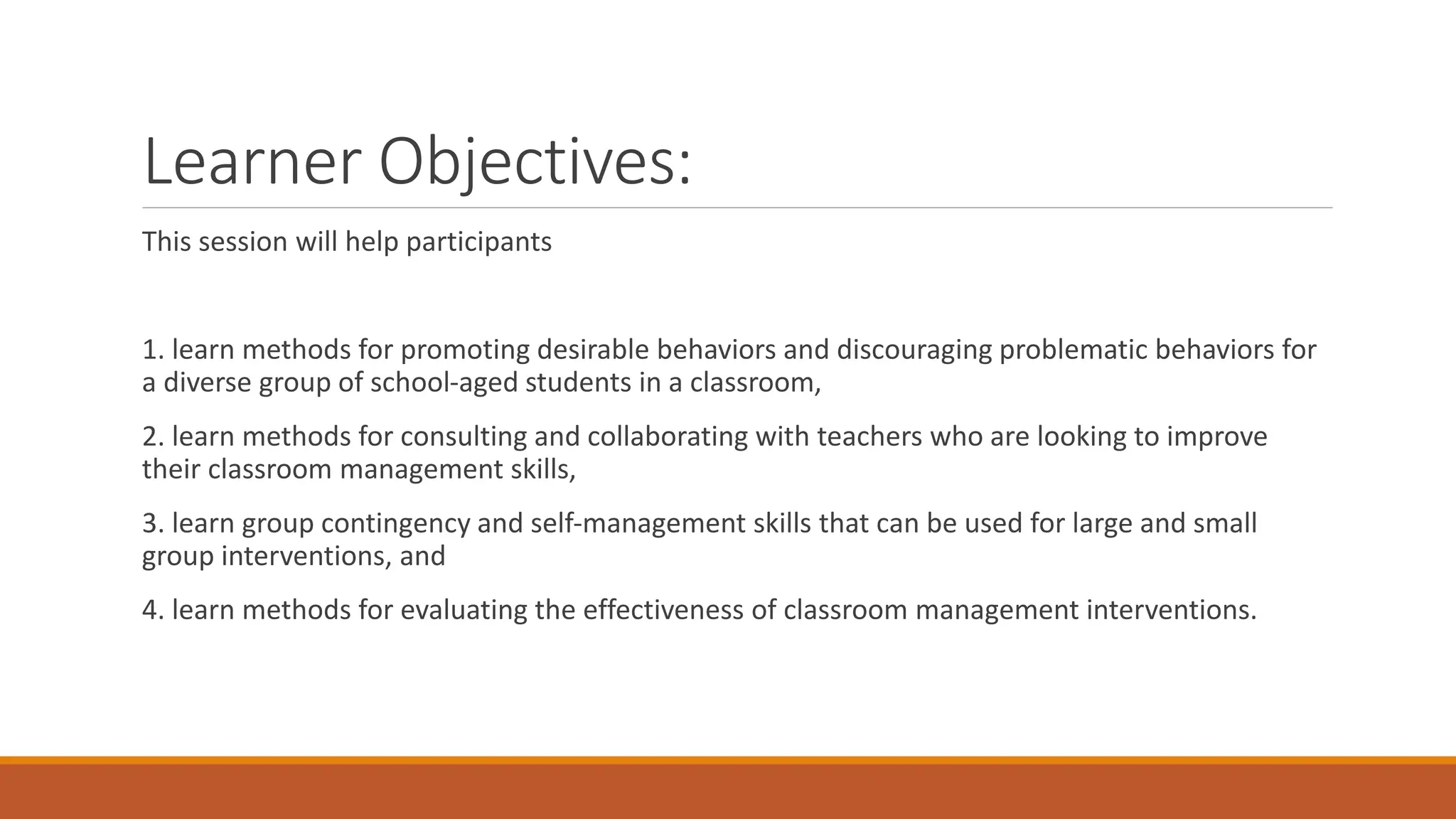 Learner Objectives:
This session will help participants
1. learn methods for promoting desirable behaviors and discouraging problematic behaviors for
a diverse group of school-aged students in a classroom,
2. learn methods for consulting and collaborating with teachers who are looking to improve
their classroom management skills,
3. learn group contingency and self-management skills that can be used for large and small
group interventions, and
4. learn methods for evaluating the effectiveness of classroom management interventions.
 