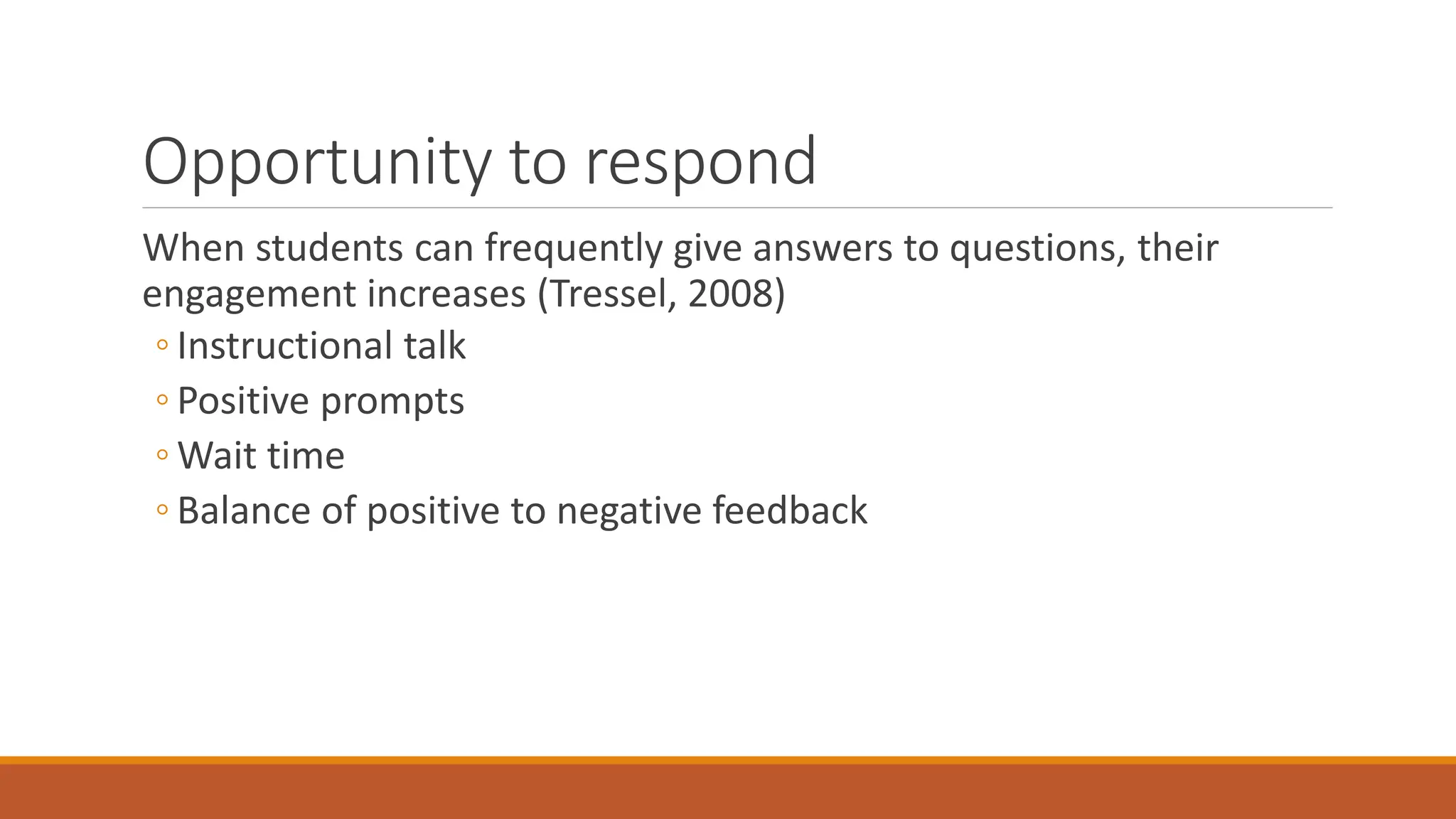 Opportunity to respond
When students can frequently give answers to questions, their
engagement increases (Tressel, 2008)
◦ Instructional talk
◦ Positive prompts
◦ Wait time
◦ Balance of positive to negative feedback
 