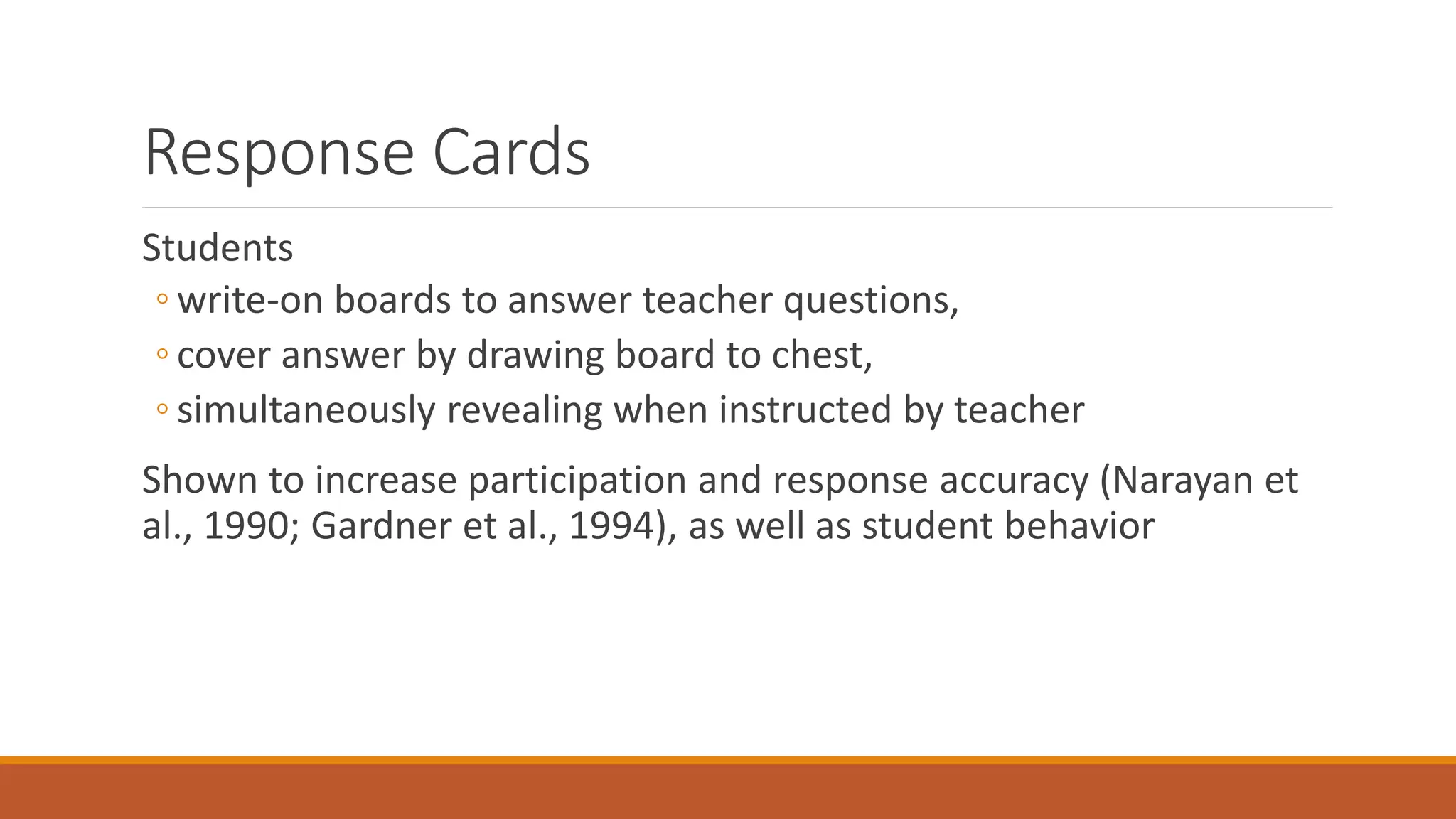 Response Cards
Students
◦ write-on boards to answer teacher questions,
◦ cover answer by drawing board to chest,
◦ simultaneously revealing when instructed by teacher
Shown to increase participation and response accuracy (Narayan et
al., 1990; Gardner et al., 1994), as well as student behavior
 
