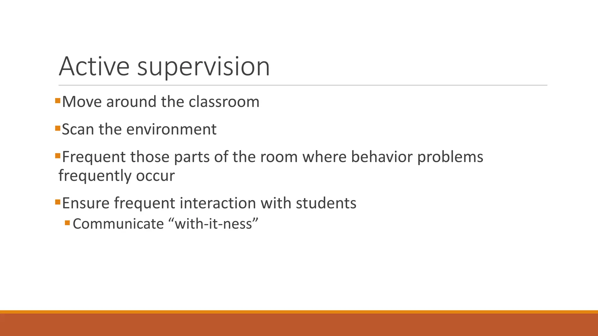 Active supervision
Move around the classroom
Scan the environment
Frequent those parts of the room where behavior problems
frequently occur
Ensure frequent interaction with students
Communicate “with-it-ness”
 