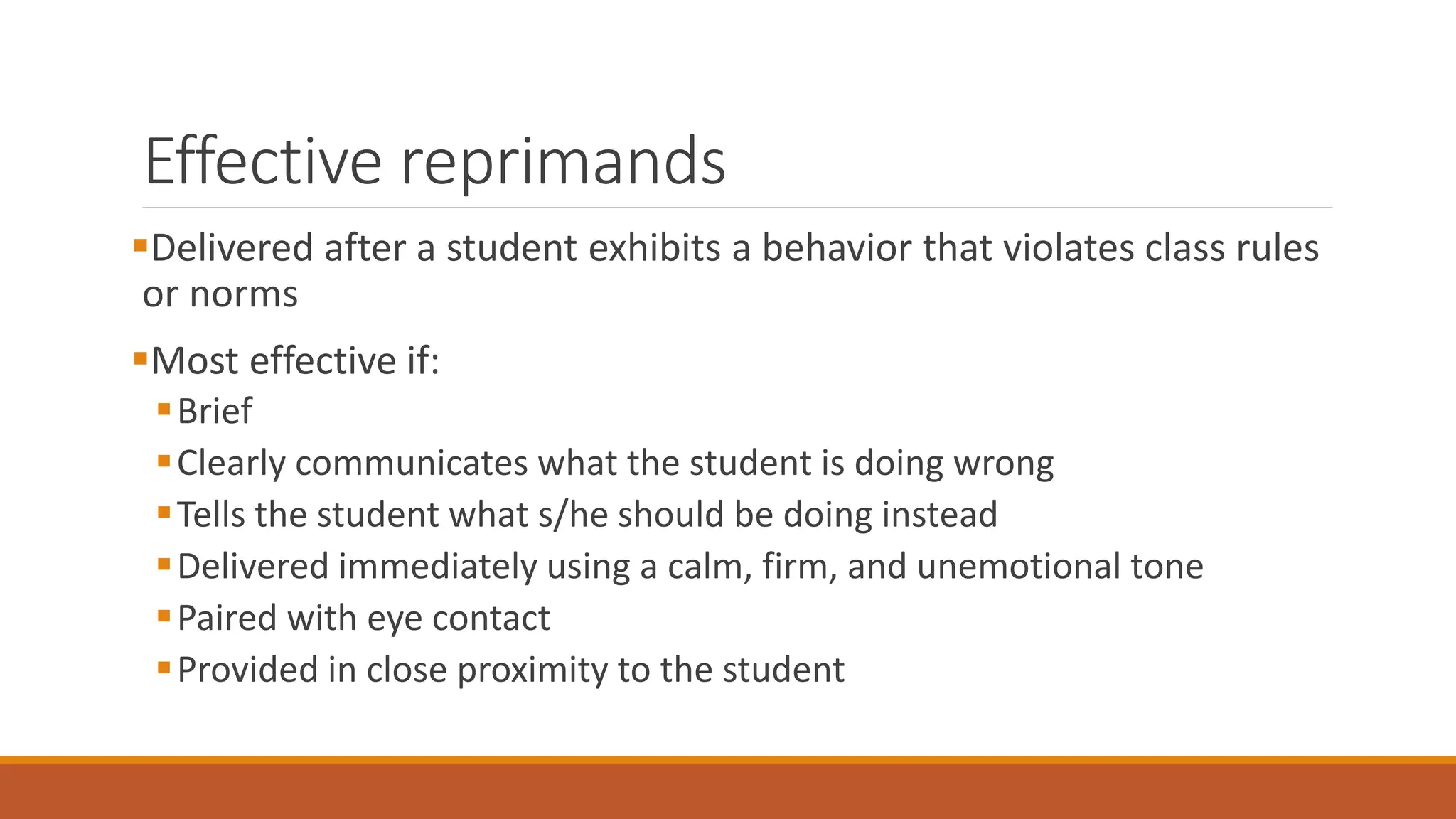 Effective reprimands
Delivered after a student exhibits a behavior that violates class rules
or norms
Most effective if:
Brief
Clearly communicates what the student is doing wrong
Tells the student what s/he should be doing instead
Delivered immediately using a calm, firm, and unemotional tone
Paired with eye contact
Provided in close proximity to the student
 