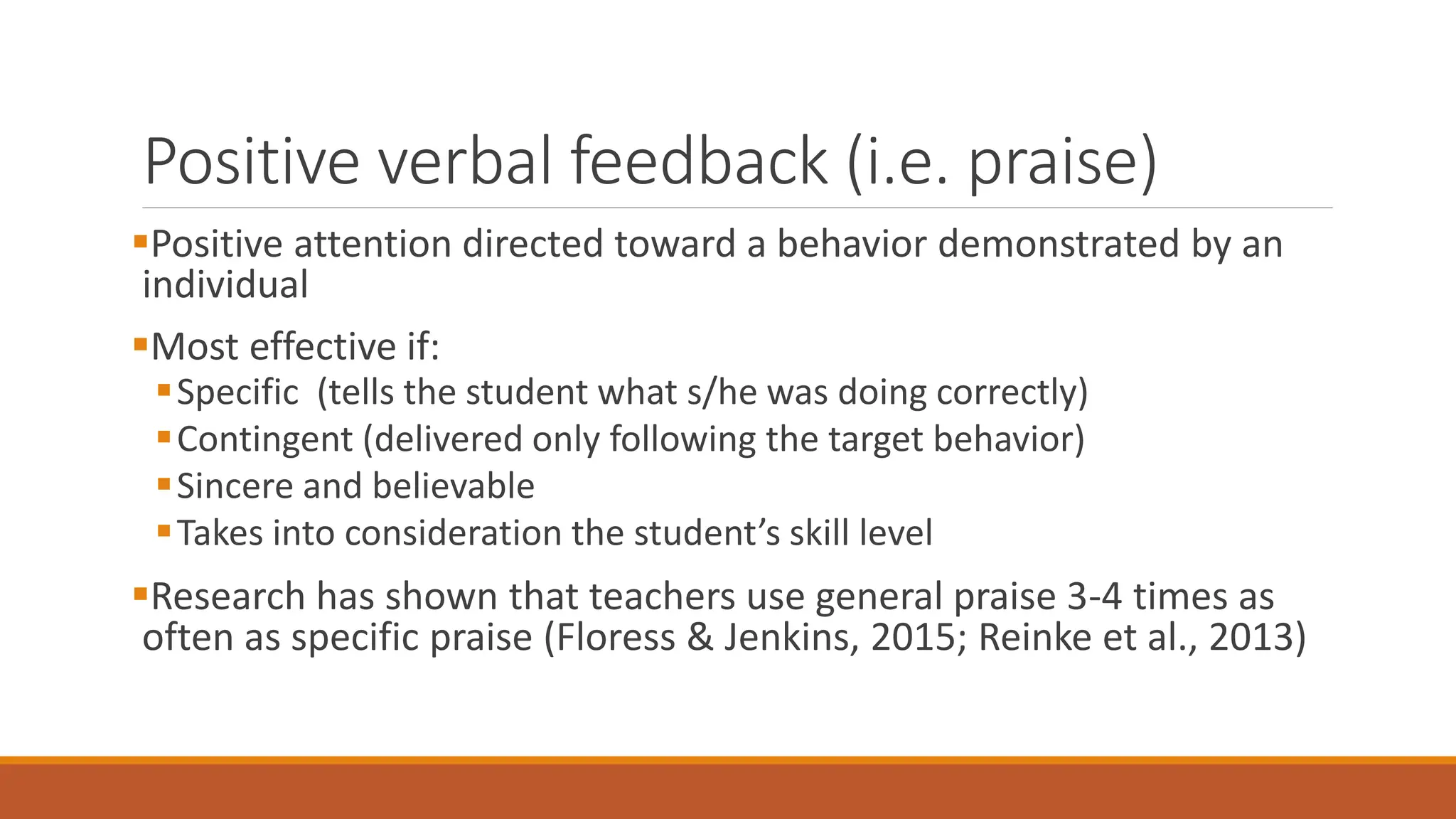 Positive verbal feedback (i.e. praise)
Positive attention directed toward a behavior demonstrated by an
individual
Most effective if:
Specific (tells the student what s/he was doing correctly)
Contingent (delivered only following the target behavior)
Sincere and believable
Takes into consideration the student’s skill level
Research has shown that teachers use general praise 3-4 times as
often as specific praise (Floress & Jenkins, 2015; Reinke et al., 2013)
 