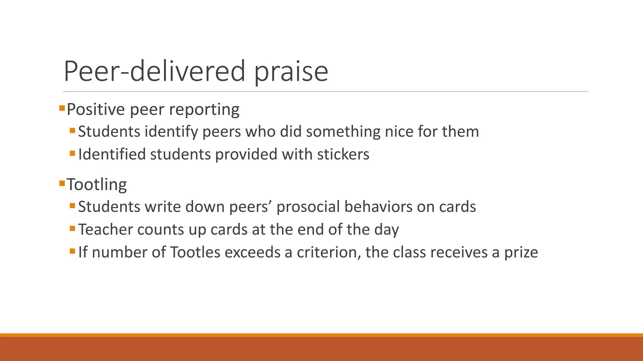 Peer-delivered praise
Positive peer reporting
Students identify peers who did something nice for them
Identified students provided with stickers
Tootling
Students write down peers’ prosocial behaviors on cards
Teacher counts up cards at the end of the day
If number of Tootles exceeds a criterion, the class receives a prize
 