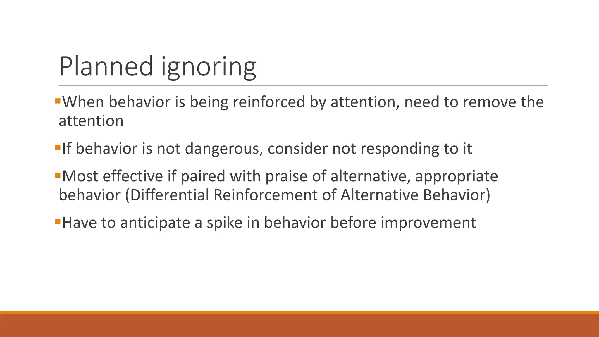 Planned ignoring
When behavior is being reinforced by attention, need to remove the
attention
If behavior is not dangerous, consider not responding to it
Most effective if paired with praise of alternative, appropriate
behavior (Differential Reinforcement of Alternative Behavior)
Have to anticipate a spike in behavior before improvement
 