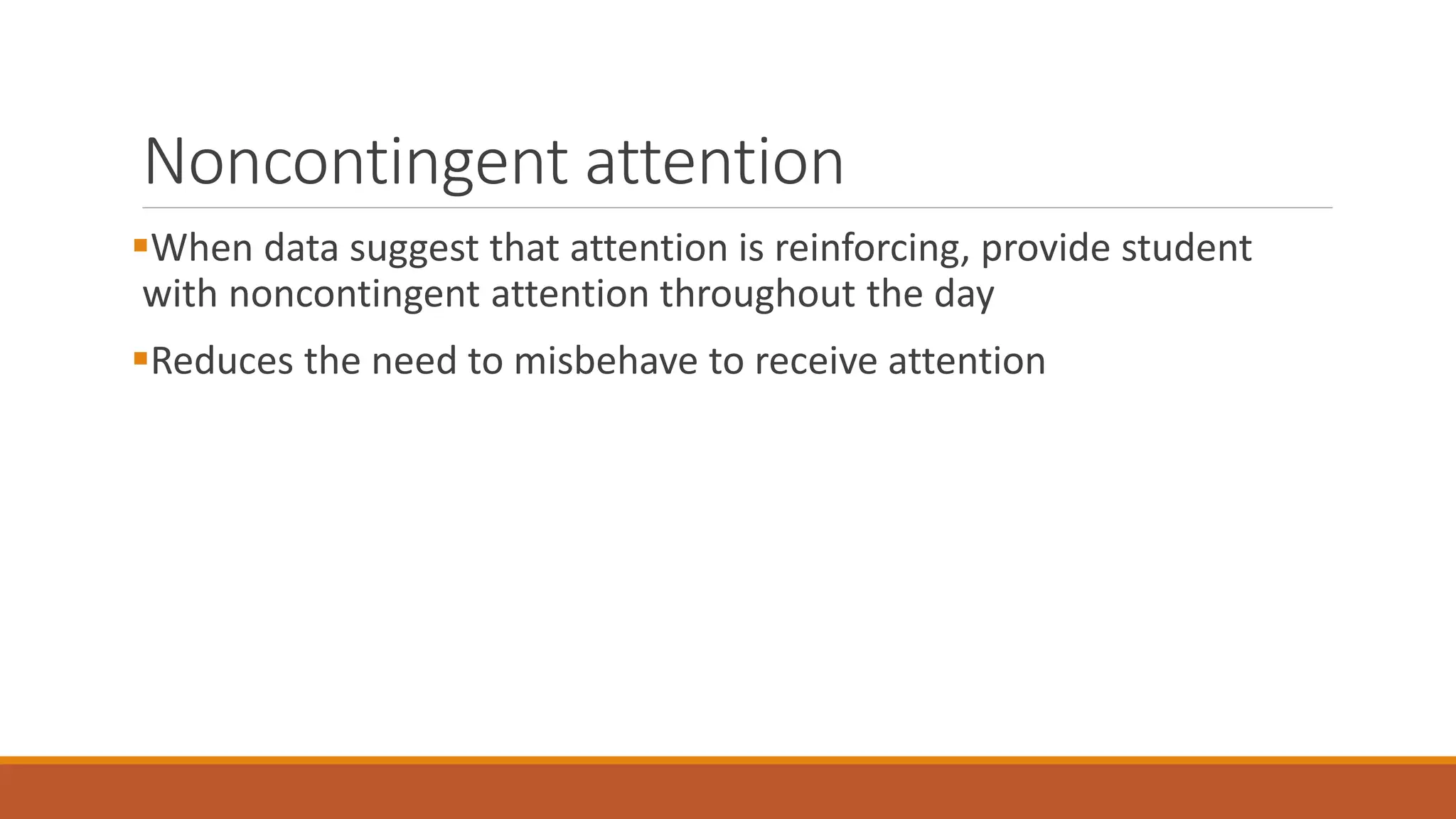 Noncontingent attention
When data suggest that attention is reinforcing, provide student
with noncontingent attention throughout the day
Reduces the need to misbehave to receive attention
 