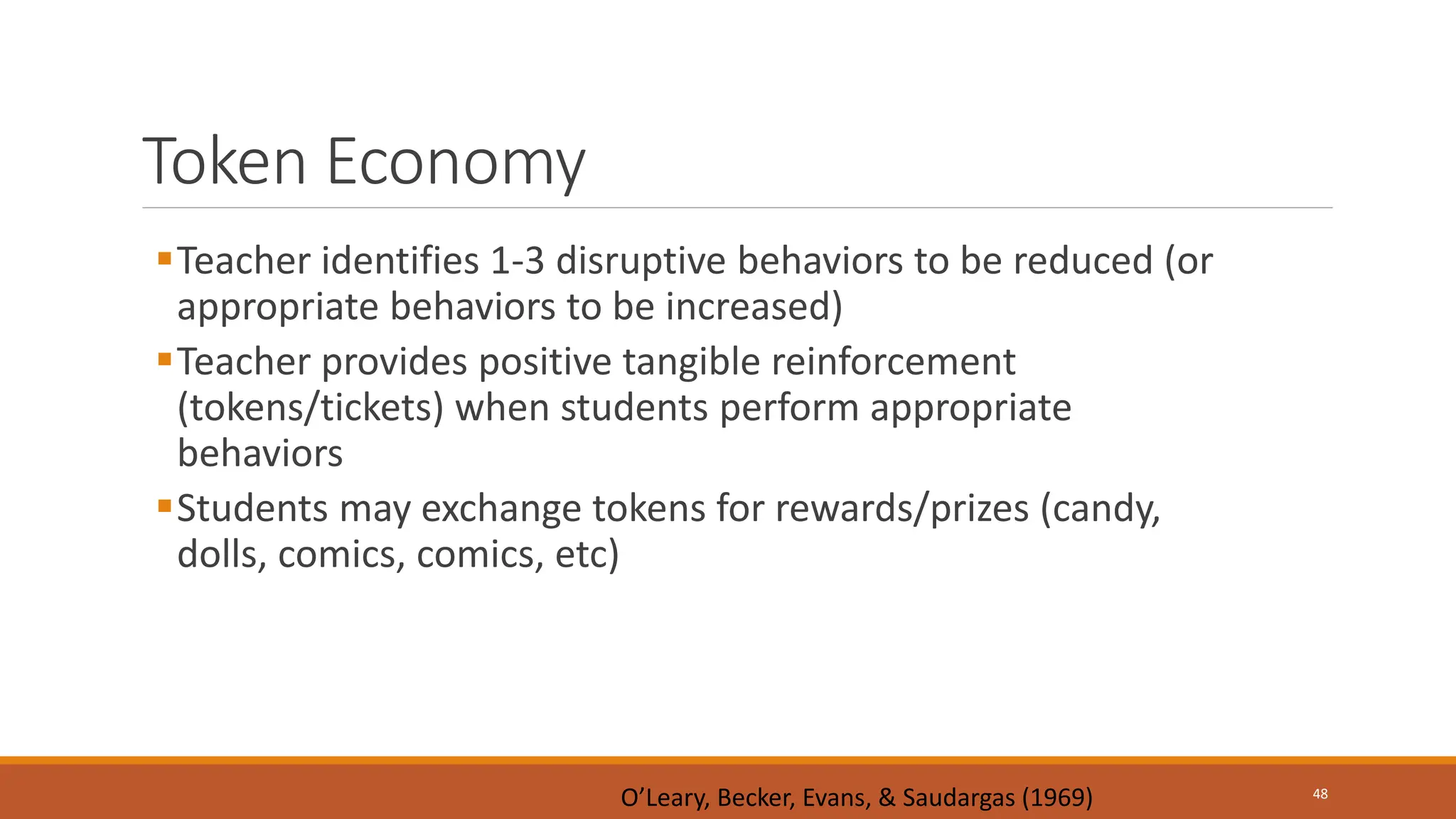 Token Economy
Teacher identifies 1-3 disruptive behaviors to be reduced (or
appropriate behaviors to be increased)
Teacher provides positive tangible reinforcement
(tokens/tickets) when students perform appropriate
behaviors
Students may exchange tokens for rewards/prizes (candy,
dolls, comics, comics, etc)
48
O’Leary, Becker, Evans, & Saudargas (1969)
 
