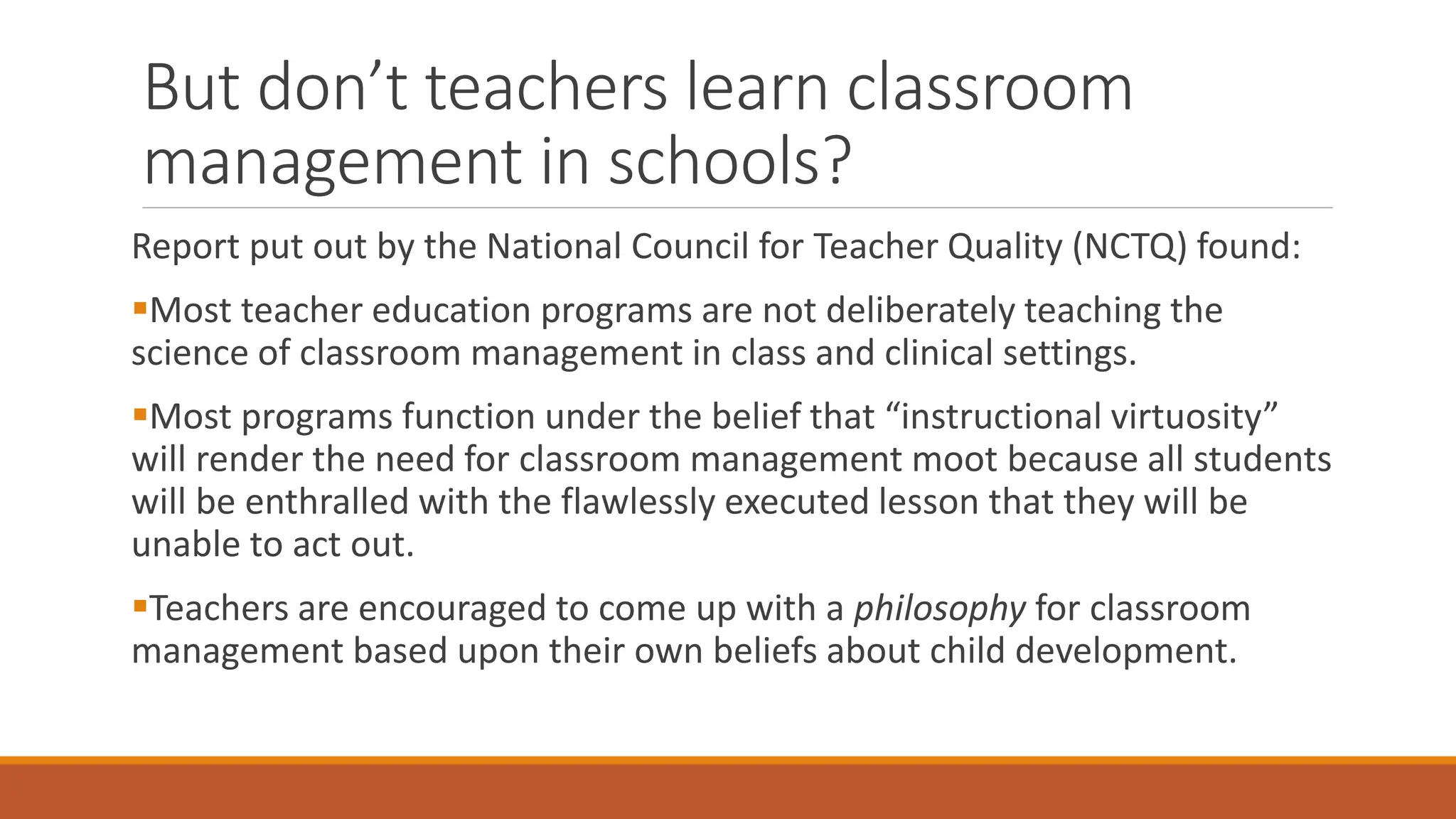 But don’t teachers learn classroom
management in schools?
Report put out by the National Council for Teacher Quality (NCTQ) found:
Most teacher education programs are not deliberately teaching the
science of classroom management in class and clinical settings.
Most programs function under the belief that “instructional virtuosity”
will render the need for classroom management moot because all students
will be enthralled with the flawlessly executed lesson that they will be
unable to act out.
Teachers are encouraged to come up with a philosophy for classroom
management based upon their own beliefs about child development.
 