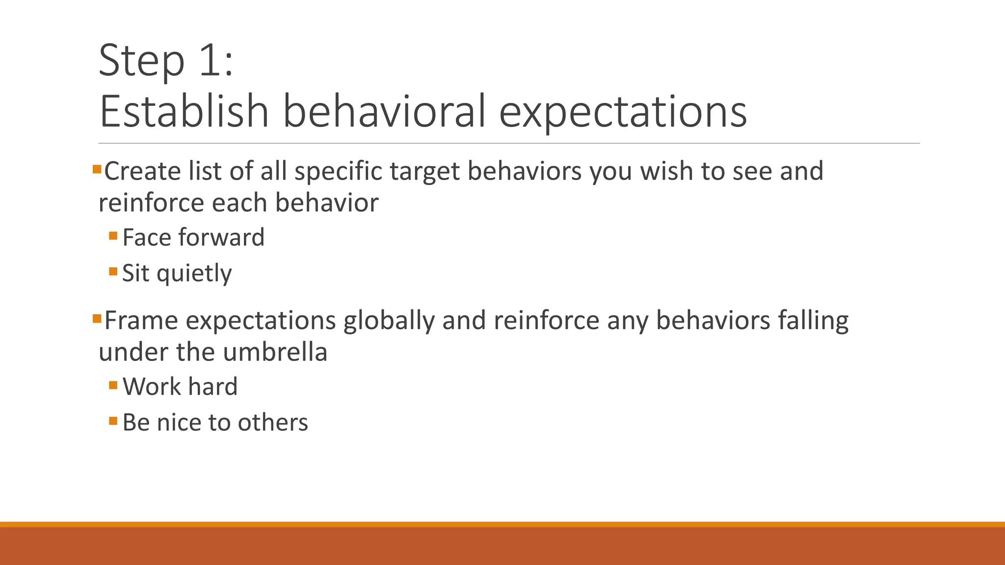Step 1:
Establish behavioral expectations
Create list of all specific target behaviors you wish to see and
reinforce each behavior
Face forward
Sit quietly
Frame expectations globally and reinforce any behaviors falling
under the umbrella
Work hard
Be nice to others
 