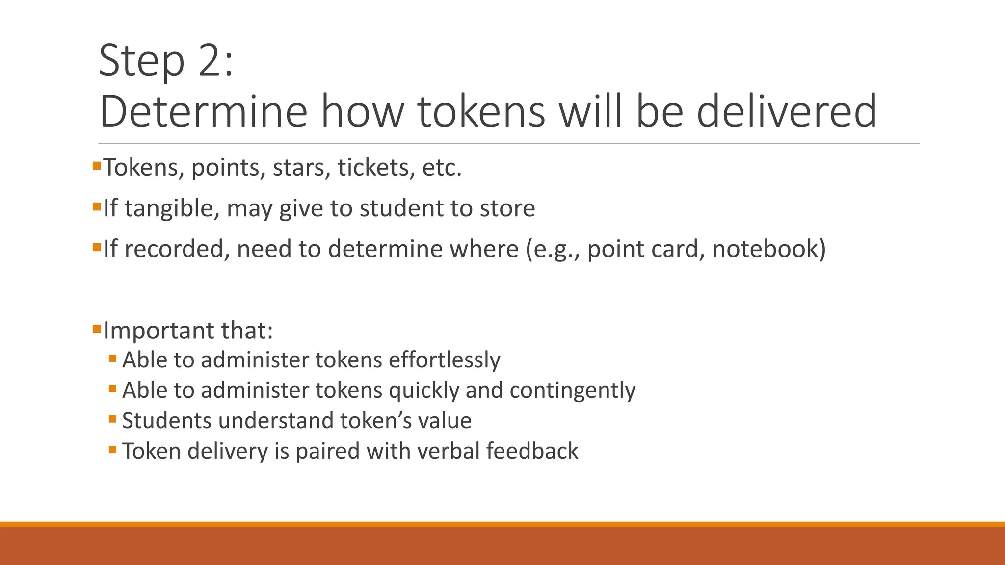 Step 2:
Determine how tokens will be delivered
Tokens, points, stars, tickets, etc.
If tangible, may give to student to store
If recorded, need to determine where (e.g., point card, notebook)
Important that:
Able to administer tokens effortlessly
Able to administer tokens quickly and contingently
Students understand token’s value
Token delivery is paired with verbal feedback
 