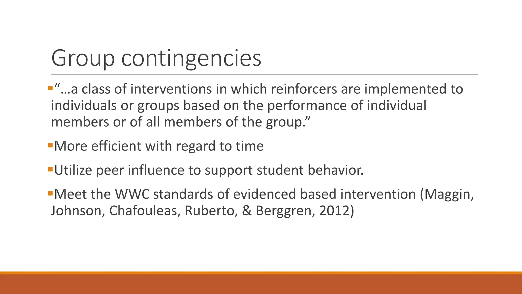 Group contingencies
“…a class of interventions in which reinforcers are implemented to
individuals or groups based on the performance of individual
members or of all members of the group.”
More efficient with regard to time
Utilize peer influence to support student behavior.
Meet the WWC standards of evidenced based intervention (Maggin,
Johnson, Chafouleas, Ruberto, & Berggren, 2012)
 