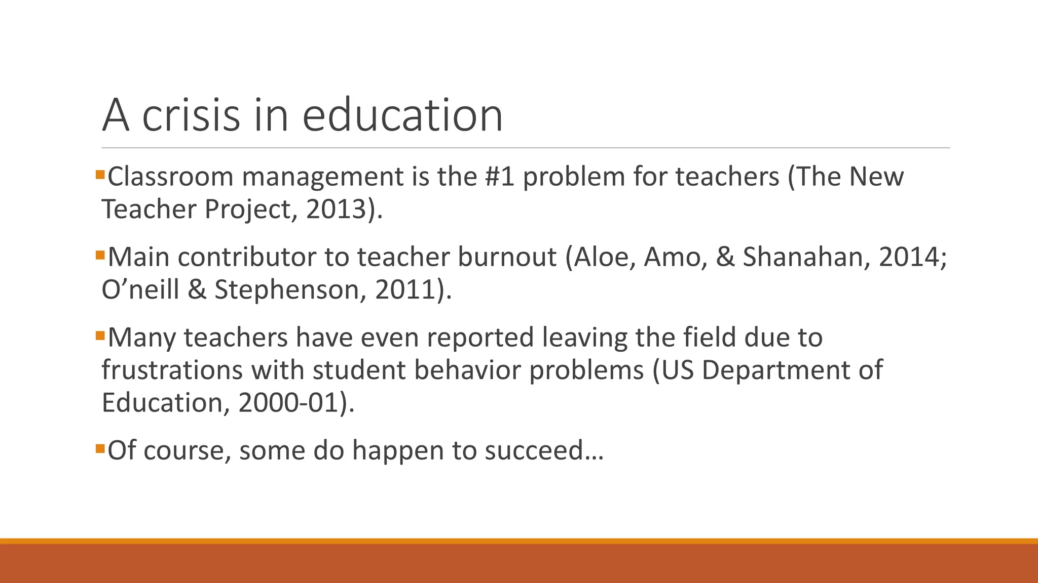 A crisis in education
Classroom management is the #1 problem for teachers (The New
Teacher Project, 2013).
Main contributor to teacher burnout (Aloe, Amo, & Shanahan, 2014;
O’neill & Stephenson, 2011).
Many teachers have even reported leaving the field due to
frustrations with student behavior problems (US Department of
Education, 2000-01).
Of course, some do happen to succeed…
 