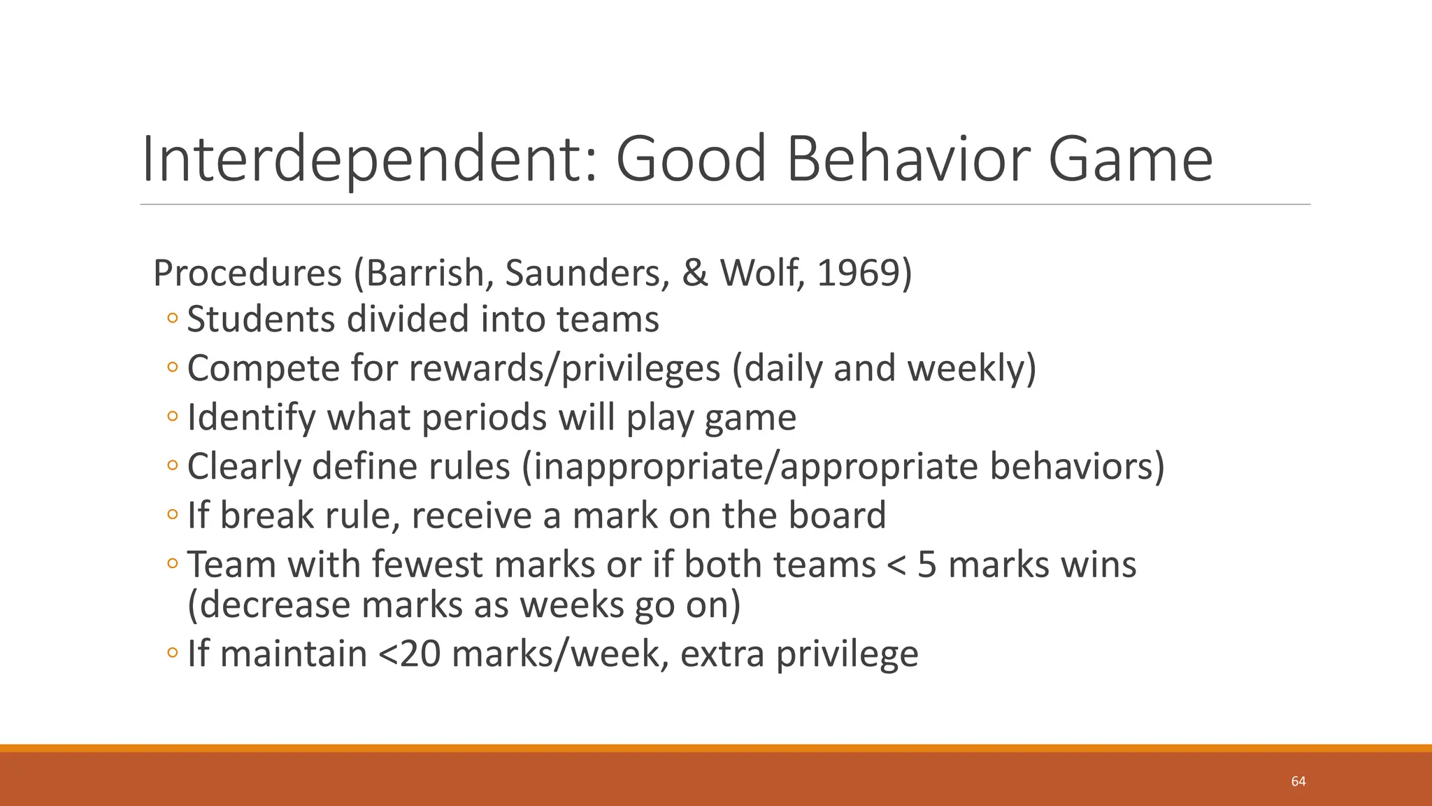 Interdependent: Good Behavior Game
Procedures (Barrish, Saunders, & Wolf, 1969)
◦ Students divided into teams
◦ Compete for rewards/privileges (daily and weekly)
◦ Identify what periods will play game
◦ Clearly define rules (inappropriate/appropriate behaviors)
◦ If break rule, receive a mark on the board
◦ Team with fewest marks or if both teams < 5 marks wins
(decrease marks as weeks go on)
◦ If maintain <20 marks/week, extra privilege
64
 