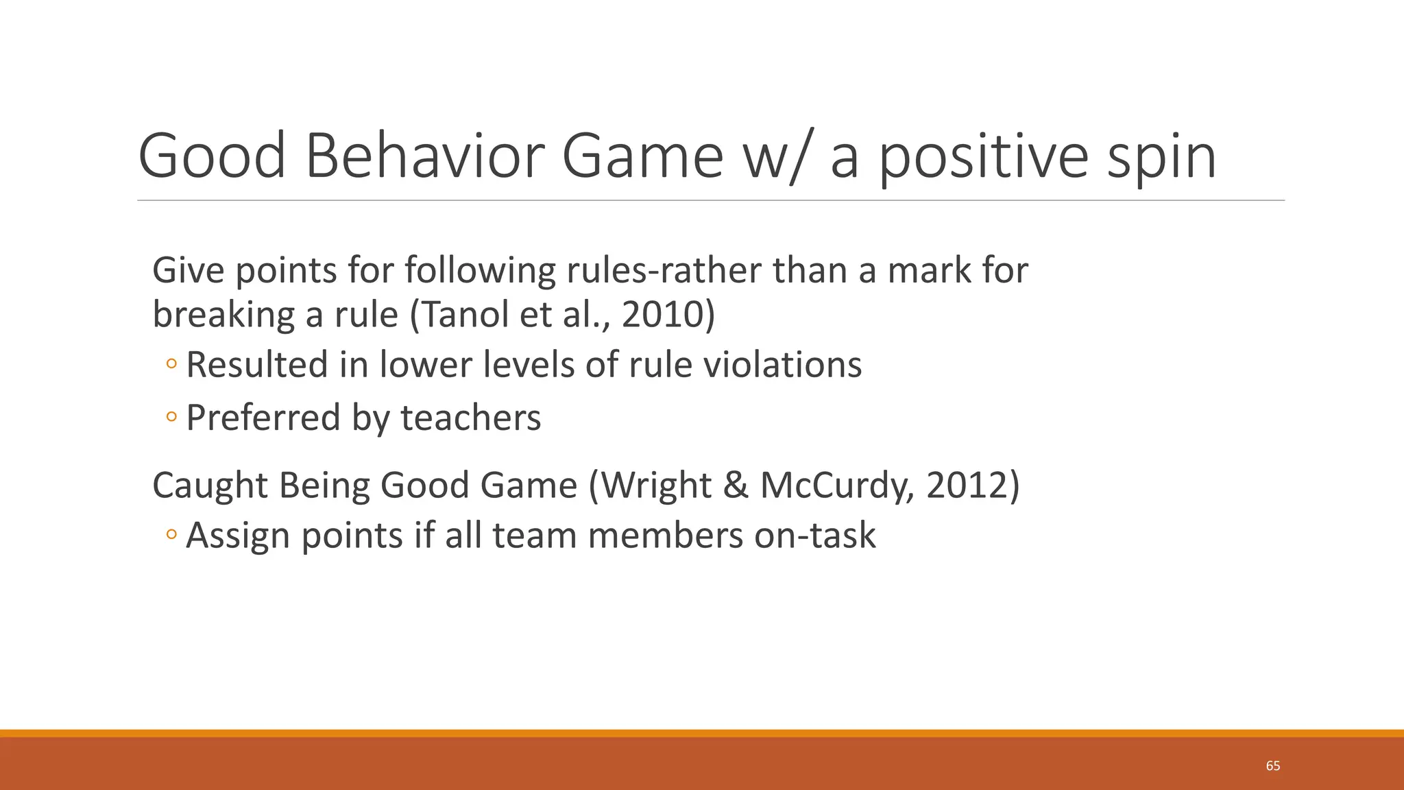 Good Behavior Game w/ a positive spin
Give points for following rules-rather than a mark for
breaking a rule (Tanol et al., 2010)
◦ Resulted in lower levels of rule violations
◦ Preferred by teachers
Caught Being Good Game (Wright & McCurdy, 2012)
◦ Assign points if all team members on-task
65
 