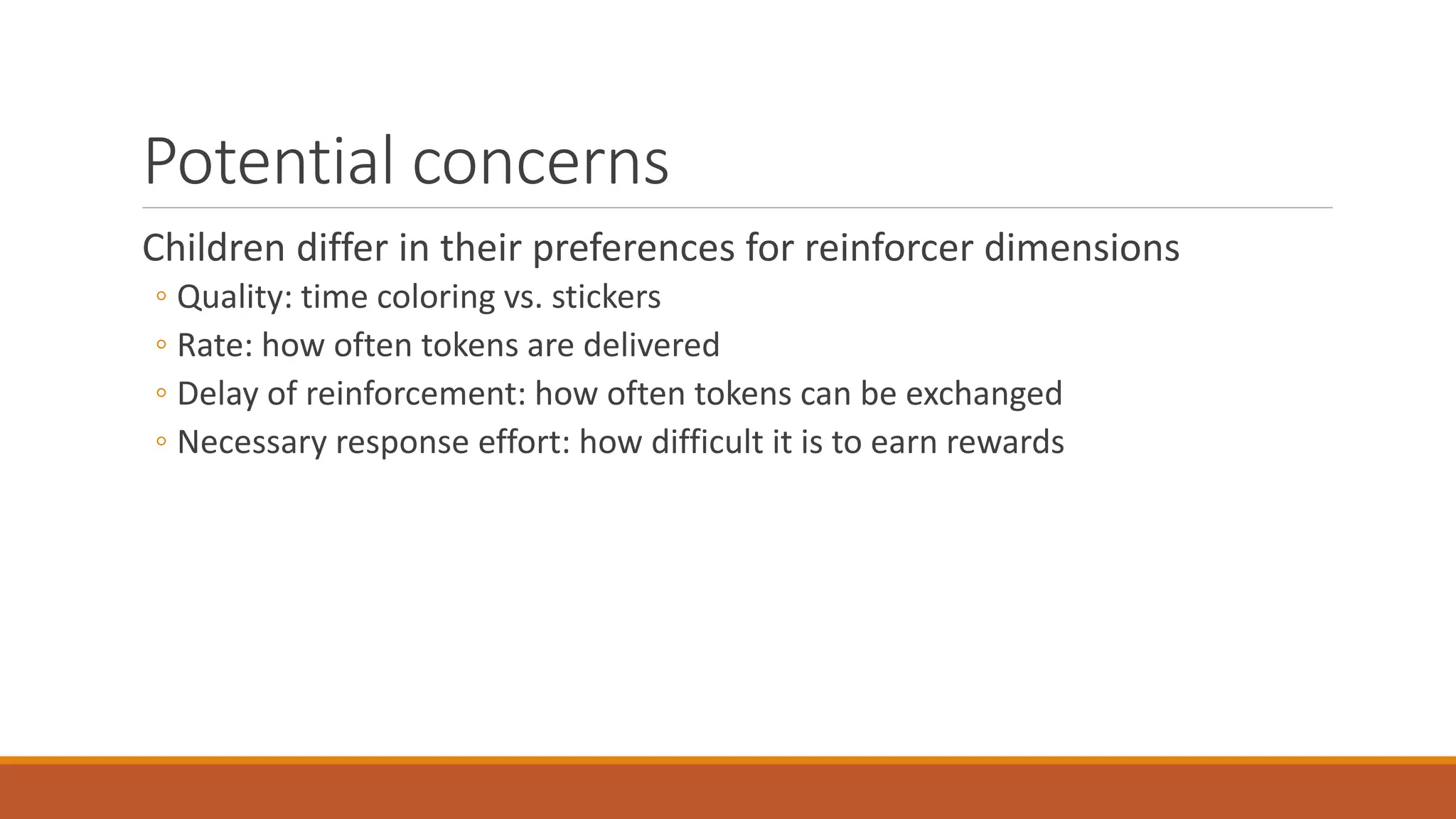 Potential concerns
Children differ in their preferences for reinforcer dimensions
◦ Quality: time coloring vs. stickers
◦ Rate: how often tokens are delivered
◦ Delay of reinforcement: how often tokens can be exchanged
◦ Necessary response effort: how difficult it is to earn rewards
Temporal discounting (Ainslie, 1974): rewards lose value as latency to receipt increases
Concerns regarding use of edible reinforcement
 