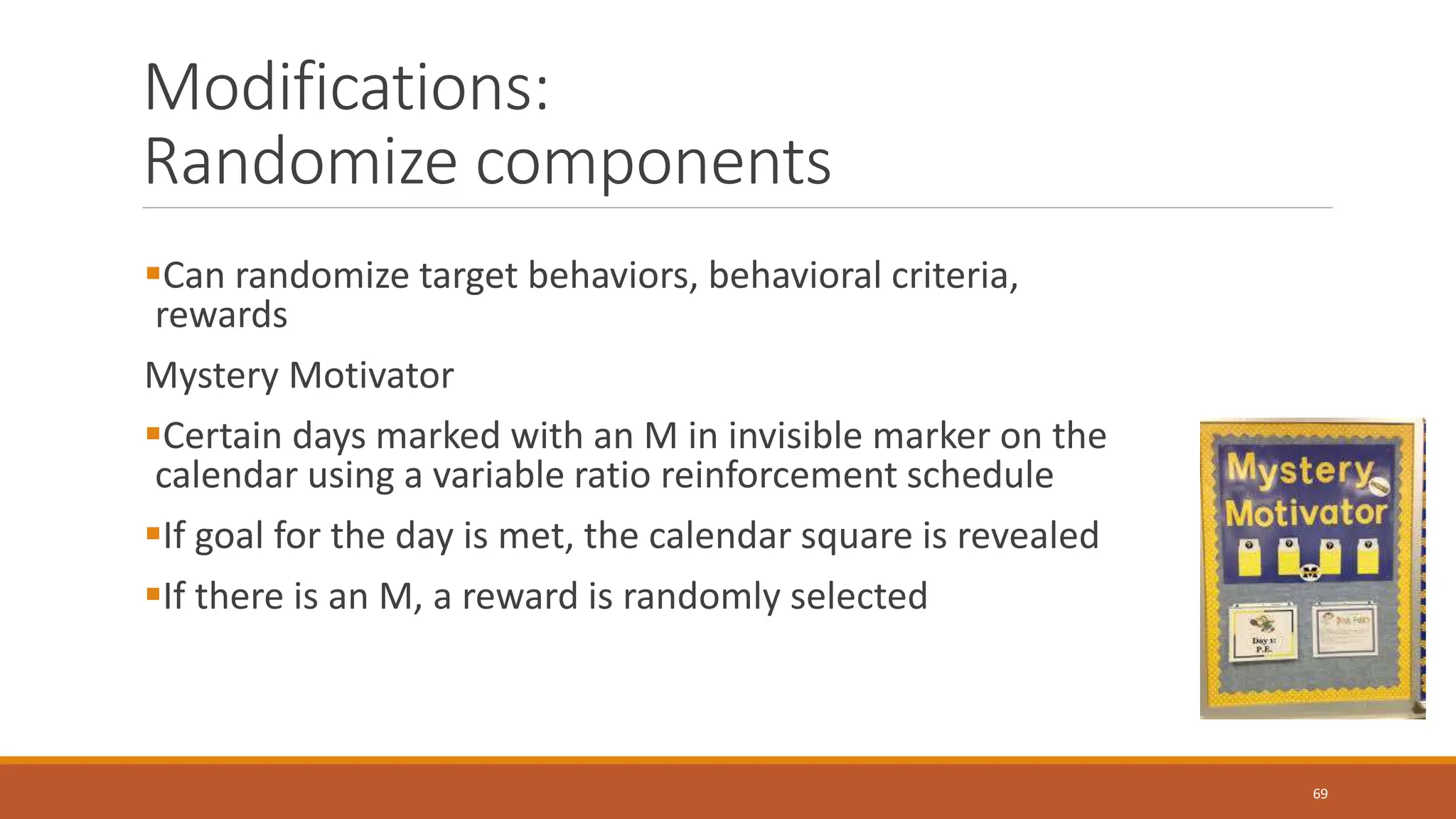 Modifications:
Randomize components
Can randomize target behaviors, behavioral criteria,
rewards
Mystery Motivator
Certain days marked with an M in invisible marker on the
calendar using a variable ratio reinforcement schedule
If goal for the day is met, the calendar square is revealed
If there is an M, a reward is randomly selected
69
 