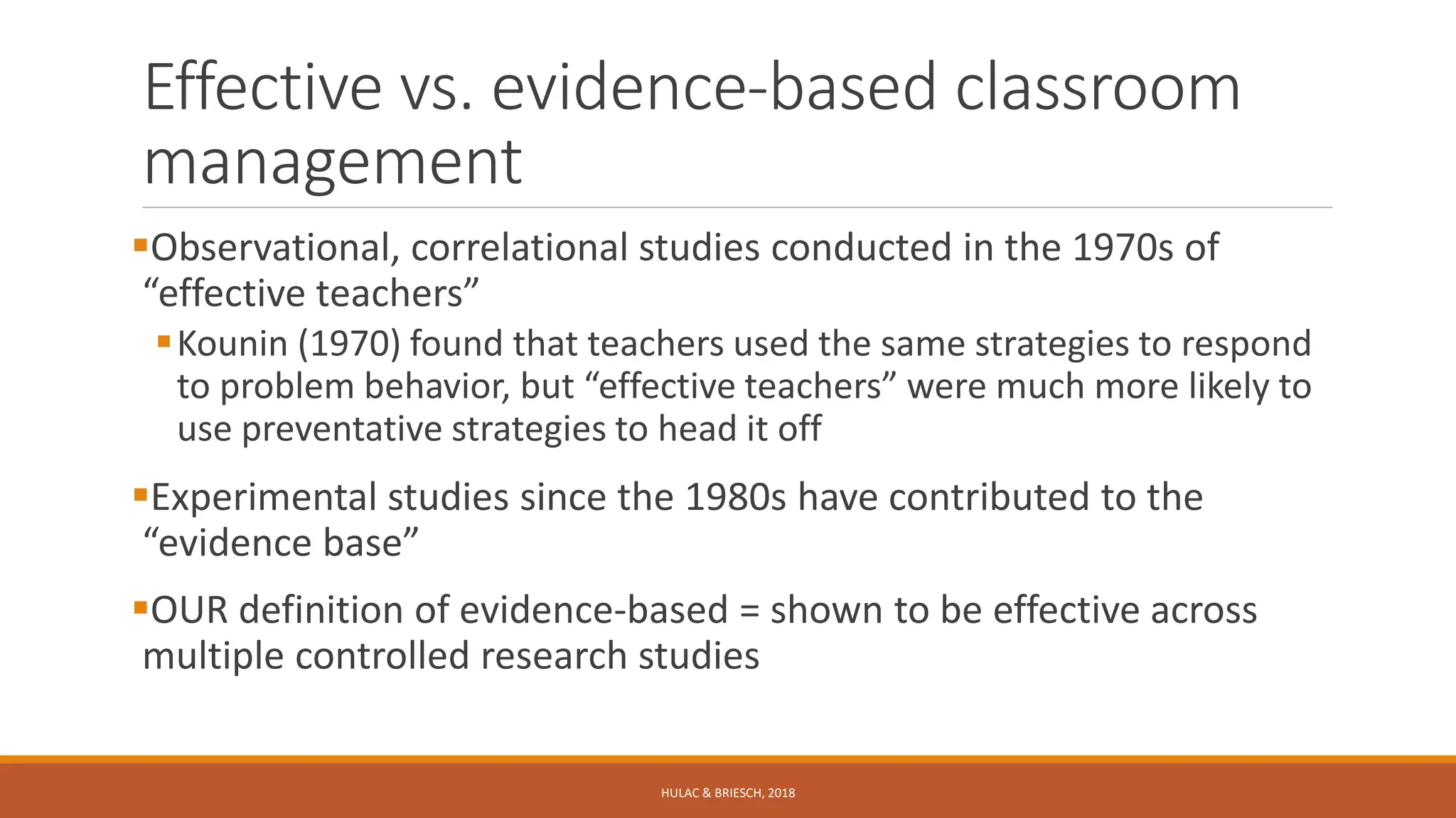 Effective vs. evidence-based classroom
management
Observational, correlational studies conducted in the 1970s of
“effective teachers”
Kounin (1970) found that teachers used the same strategies to respond
to problem behavior, but “effective teachers” were much more likely to
use preventative strategies to head it off
Experimental studies since the 1980s have contributed to the
“evidence base”
OUR definition of evidence-based = shown to be effective across
multiple controlled research studies
HULAC & BRIESCH, 2018
 