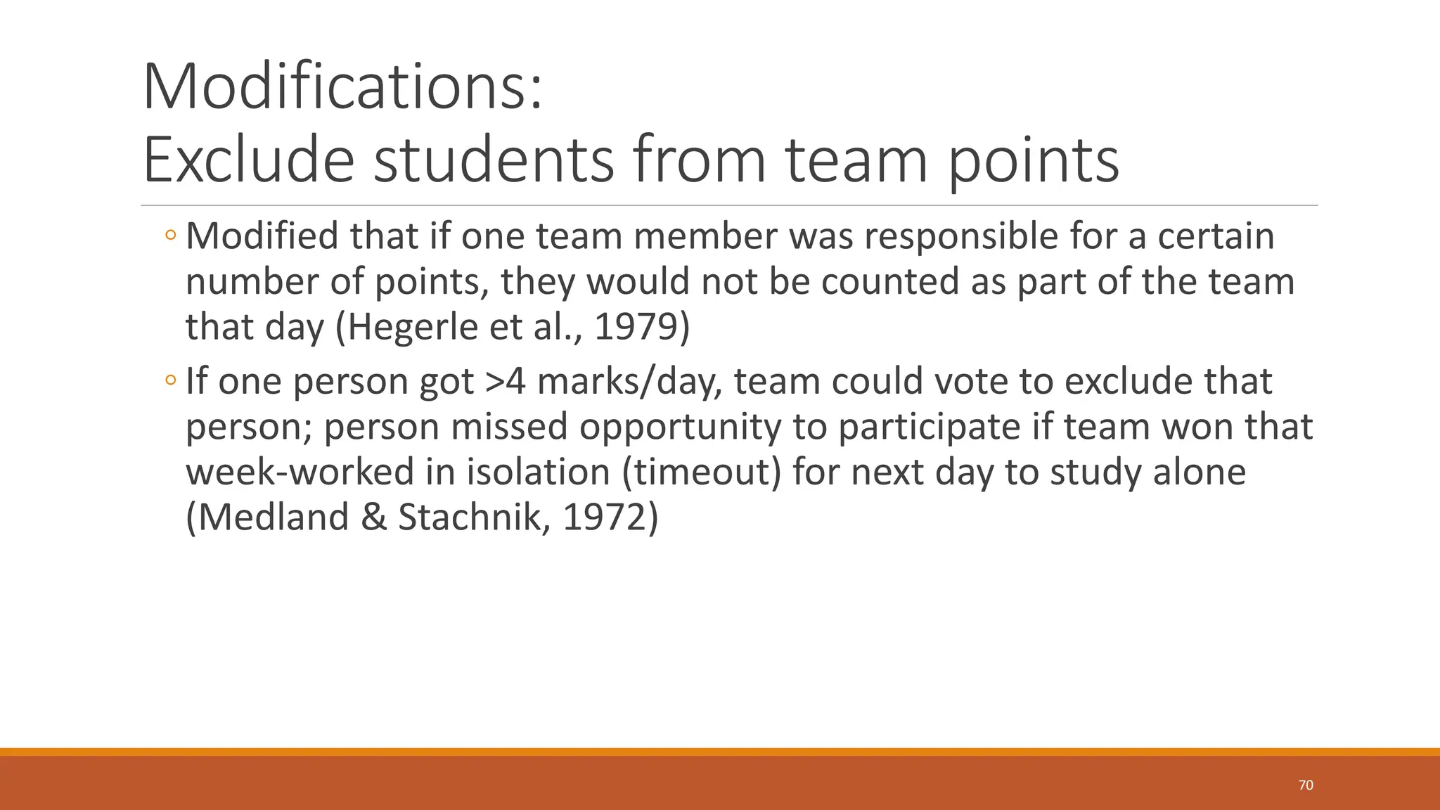 Modifications:
Exclude students from team points
◦ Modified that if one team member was responsible for a certain
number of points, they would not be counted as part of the team
that day (Hegerle et al., 1979)
◦ If one person got >4 marks/day, team could vote to exclude that
person; person missed opportunity to participate if team won that
week-worked in isolation (timeout) for next day to study alone
(Medland & Stachnik, 1972)
70
 