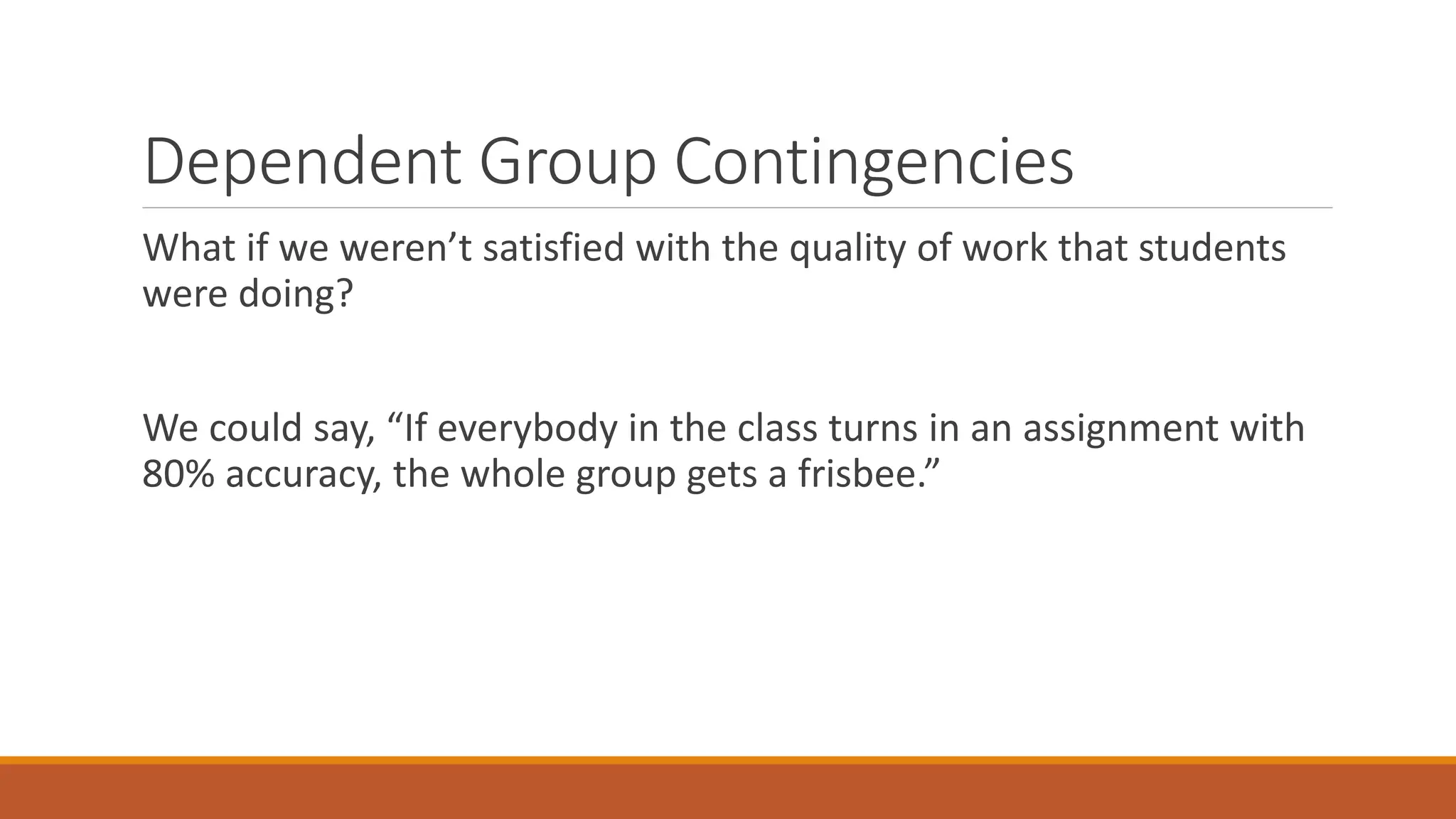 Dependent Group Contingencies
What if we weren’t satisfied with the quality of work that students
were doing?
We could say, “If everybody in the class turns in an assignment with
80% accuracy, the whole group gets a frisbee.”
 
