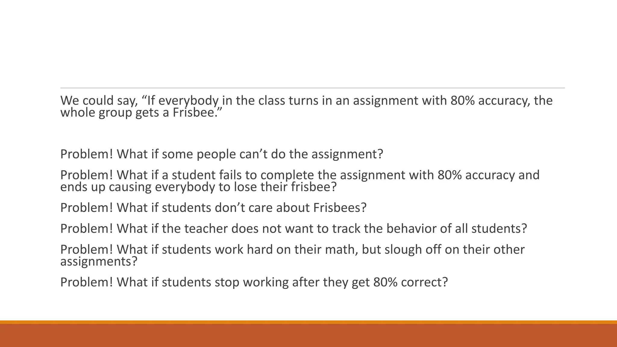 We could say, “If everybody in the class turns in an assignment with 80% accuracy, the
whole group gets a Frisbee.”
Problem! What if some people can’t do the assignment?
Problem! What if a student fails to complete the assignment with 80% accuracy and
ends up causing everybody to lose their frisbee?
Problem! What if students don’t care about Frisbees?
Problem! What if the teacher does not want to track the behavior of all students?
Problem! What if students work hard on their math, but slough off on their other
assignments?
Problem! What if students stop working after they get 80% correct?
 