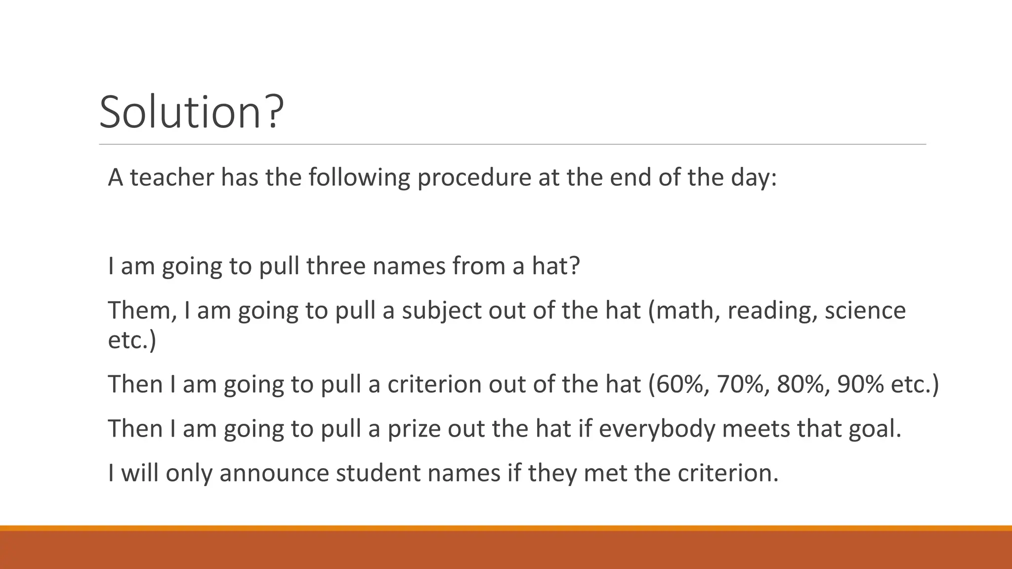 Solution?
A teacher has the following procedure at the end of the day:
I am going to pull three names from a hat?
Them, I am going to pull a subject out of the hat (math, reading, science
etc.)
Then I am going to pull a criterion out of the hat (60%, 70%, 80%, 90% etc.)
Then I am going to pull a prize out the hat if everybody meets that goal.
I will only announce student names if they met the criterion.
 